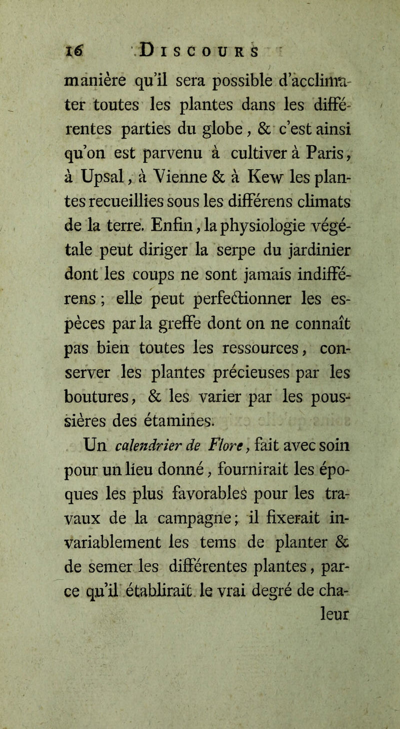 manière qu’il sera possible d’acclima- ter toutes les plantes dans les diffé- rentes parties du globe, &amp; c’est ainsi qu’on est parvenu à cultiver à Paris, à Upsal, à Vienne &amp; à Kew les plan- tes recueillies sous les différens climats de la terre. Enfin, la physiologie végé- tale peut diriger la serpe du jardinier dont les coups ne sont jamais indiffé- rens ; elle peut perfectionner les es- pèces par la greffe dont on ne connaît pas bien toutes les ressources, con- server les plantes précieuses par les boutures, &amp; les varier par les pous- sières des étamines. Un calendrier de Flore, fait avec soin pour un lieu donné, fournirait les épo- ques les plus favorable^ pour les tra- vaux de la campagne; il fixerait in- variablement les tems de planter &amp; de semer les différentes plantes, par- ce qu’il établirait le vrai degré de cha- leur