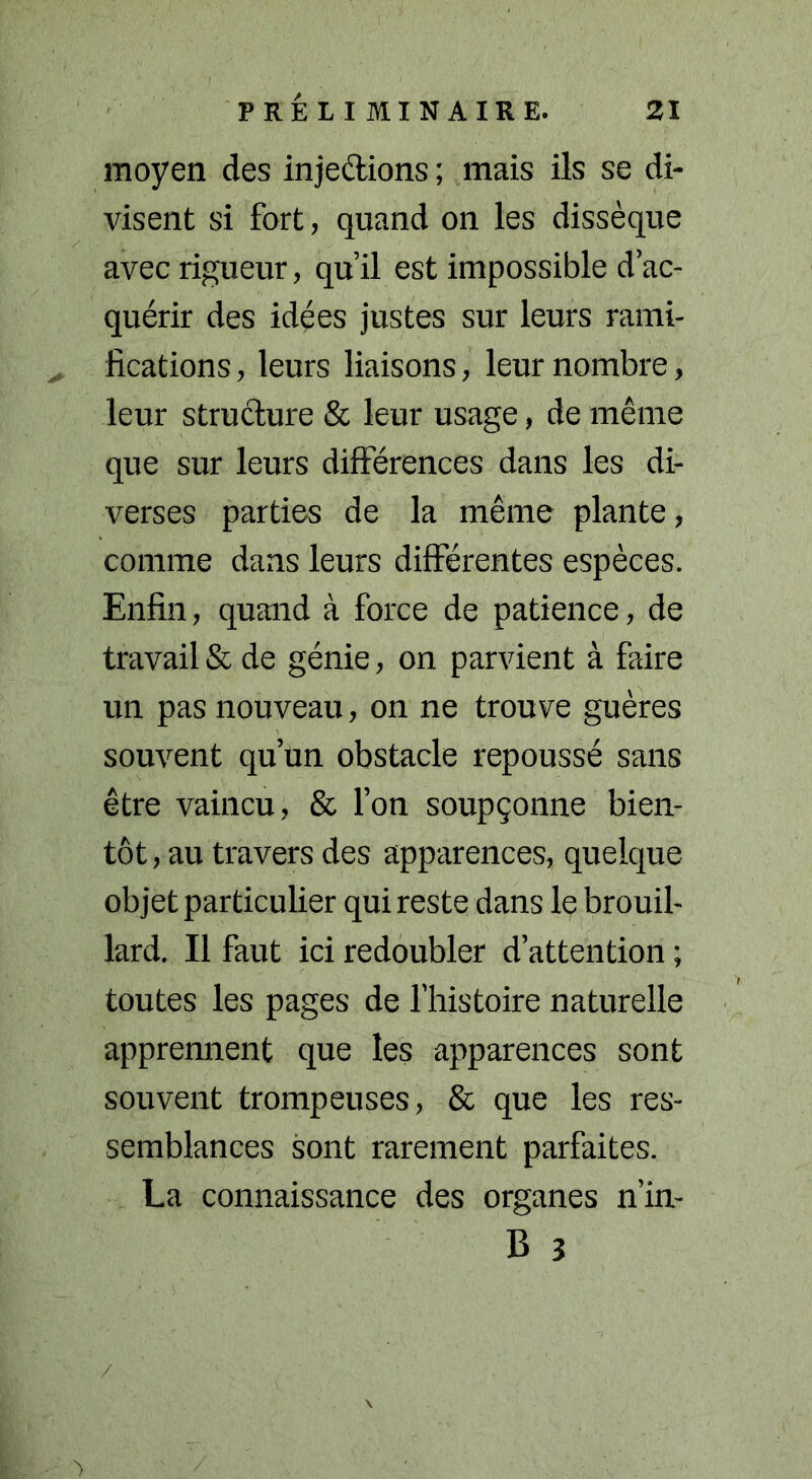 moyen des injections ; mais ils se di- visent si fort, quand on les avec rigueur, qu’il est impossible d’ac- quérir des idées justes sur leurs rami- fications , leurs liaisons, leur nombre, leur structure & leur usage, de même que sur leurs différences dans les di- verses parties de la même plante, comme dans leurs différentes espèces. Enfin, quand à force de patience, de travail & de génie, on parvient à faire un pas nouveau, on ne trouve guères souvent qu’un obstacle repoussé sans être vaincu, & l’on soupçonne bien- tôt, au travers des apparences, quelque objet particulier qui reste dans le brouil- lard. Il faut ici redoubler d’attention ; toutes les pages de l’histoire naturelle apprennent que les apparences sont souvent trompeuses, & que les res- semblances sont rarement parfaites. La connaissance des organes n’in- B 3 dissèque