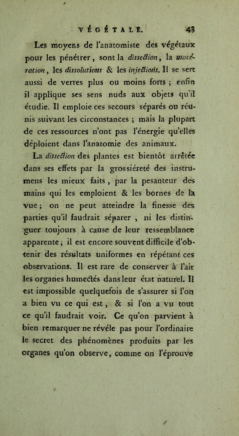 Les moyens de l’anatomiste des végétaux pour les pénétrer, sont la dissection, la macé- ration , les dissolutions & les injeftions. II se sert aussi de verres plus ou moins forts ; enfin il applique ses sens nuds aux objets qu’il étudie. Il emploie ces secours séparés ou réu- nis suivant les circonstances ; mais la plupart de ces ressources n’ont pas l’énergie qu’elles déploient dans l’anatomie des animaux. La dissection des plantes est bientôt arrêtée dans ses effets par la grossièreté des instru- mens les mieux faits , par la pesanteur des mains qui les emploient & les bornes de la vue ; on ne peut atteindre la finesse des parties qu’il faudrait séparer , ni les distin- guer toujours à cause de leur ressemblance apparente ; il est encore souvent difficile d’ob- tenir des résultats uniformes en répétant ces observations. Il est rare de conserver à l’air les organes humedés dans leur état naturel. Il est impossible quelquefois de s’assurer si l’on a bien vu ce qui est, & si l’on a vu tout ce qu’il faudrait voir. Ce qu’on parvient à bien remarquer ne révéle pas pour l’ordinaire le secret des phénomènes produits par les organes quon observe, comme on l’éprouve