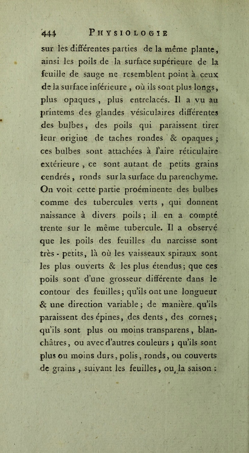 sur les différentes parties de la même plante, ainsi les poils de la surface supérieure de la feuille de sauge ne resemblent point à ceux de la surface inférieure , où ils sont plus longs, plus opaques , plus entrelacés. Il a vu au printems des glandes vésiculaires différentes des bulbes, des poils qui paraissent tirer leur origine de taches rondes &amp; opaques ; ces bulbes sont attachées à faire réticulaire extérieure , ce sont autant de petits grains cendrés, ronds sur la surface du parenchyme. On voit cette partie proéminente des bulbes comme des tubercules verts , qui donnent naissance à divers poils ; il en a compté trente sur le même tubercule. Il a observé que les poils des feuilles du narcisse sont très - petits, là où les vaisseaux spira.ux sont les plus ouverts &amp; les plus étendus; que ces poils sont d’une grosseur différente dans le contour des feuilles; qu’ils ont une longueur &amp; une direction variable ; de manière, qu’ils paraissent des épines, des dents, des cornes; qu’ils sont plus ou moins transparens, blan- châtres , ou avec d’autres couleurs ; qu’ils sont plus ou moins durs, polis, ronds, ou couverts de grains , suivant les feuilles, ou, la saison :