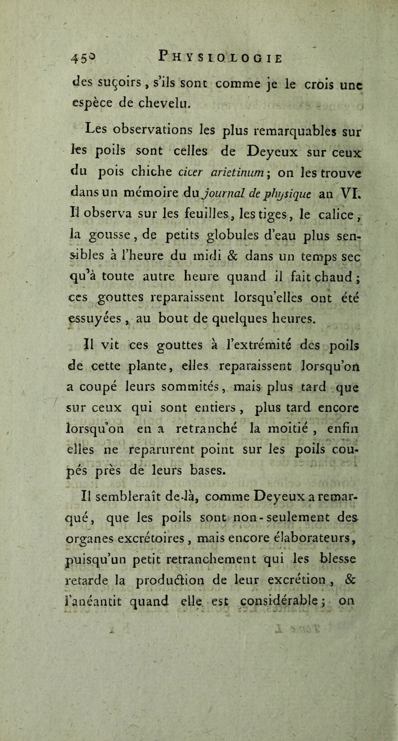 des suçoirs , s’ils sont comme je le crois une espèce de chevelu. Les observations les plus remarquables sur les poils sont celles de Deyeux sur ceux du pois chiche citer arietinum; on les trouve dans un mémoire du journal de physique an VI. Il observa sur les feuilles, les tiges, le calice, la gousse, de petits globules d’eau plus sen- sibles à l’heure du midi &amp; dans un temps sec qu’à toute autre heure quand il fait chaud ; ces gouttes reparaissent lorsqu’elles ont été essuyées , au bout de quelques heures. Il vit ces gouttes à l’extrémité des poils de cette plante, elles reparaissent lorsqu’on a coupé leurs sommités, mais plus tard que sur ceux qui sont entiers , plus tard encore lorsqu’on en a retranché la moitié , enfin elles ne reparurent point sur les poils cou- pés près de leurs bases. Il semblerait de-là, comme Deyeux a remar- qué, que les poils sont non-seulement des organes excrétoires , mais encore élaborateurs, puisqu’un petit retranchement qui les blesse retarde la production de leur excrétion , &amp; l’anéantit quand elle, est considérable ; on