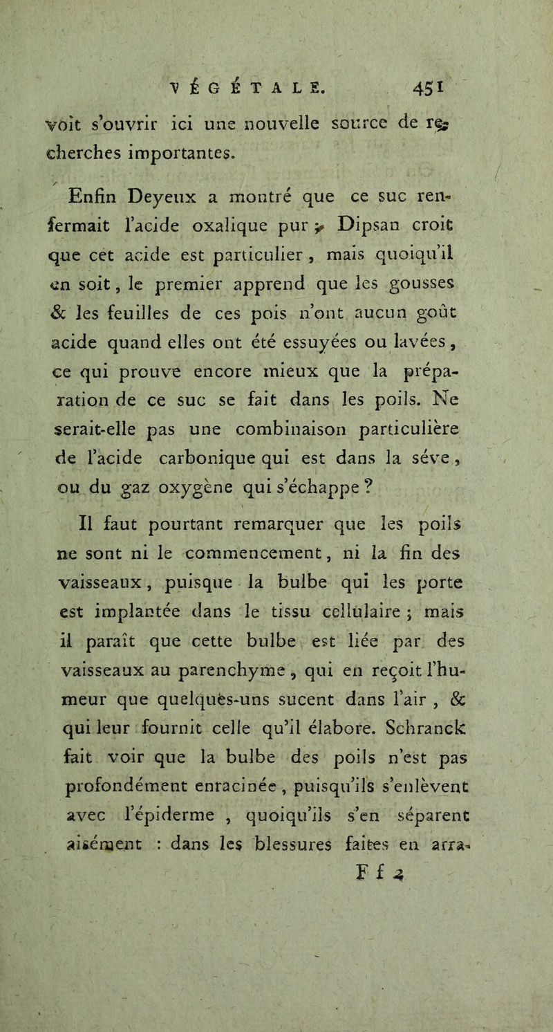 voit s’ouvrir ici une nouvelle source de re- cherches importantes. Enfin Deyeux a montré que ce suc ren- fermait l’acide oxalique pur y Dipsan croit que cet acide est particulier , mais quoiqu’il en soit, le premier apprend que les gousses &amp; les feuilles de ces pois n’ont aucun goût acide quand elles ont été essuyées ou lavées, ce qui prouve encore mieux que la prépa- ration de ce suc se fait dans les poils. Ne serait-elle pas une combinaison particulière de l’acide carbonique qui est dans la sève, ou du gaz oxygène qui s’échappe ? Il faut pourtant remarquer que les poils ne sont ni le commencement, ni la fin des vaisseaux, puisque la bulbe qui les porte est implantée dans le tissu cellulaire ; mais il paraît que cette bulbe est liée par des vaisseaux au parenchyme, qui en reçoit l’hu- meur que quelquès-uns sucent dans l’air , &amp; qui leur fournit celle qu’il élabore. Schranck fait voir que la bulbe des poils n’est pas profondément enracinée , puisqu’ils s’enlèvent avec l’épiderme , quoiqu’ils s’en séparent aisément : dans les blessures faites en arra- Ff 4