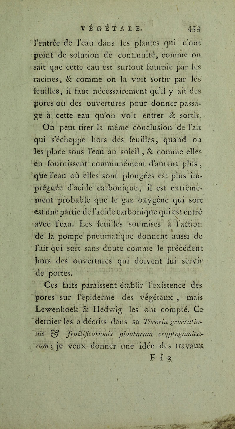 Fentrce de l’eau dans les plantes qui n’ont point de solution de continuité, comme on sait que cette eau est surtout fournie par les racines, &amp; comme on la voit sortir par les feuilles, il faut nécessairement qu’il y ait des pores ou des ouvertures pour donner passa- ge à cette eau qu’on voit entrer &amp; sortir. On peut tirer la même conclusion de l’air qui s’échappe hors dés feuilles, quand on les place sous l’eau au soleil , &amp; comme elles en fournissent communément d’autant plus , que l’eau où elles sont plongées est plus im- prégnée d’acide carbonique, il est extrême- ment probable que le gaz oxygène qui sort est une partie de l’acide carbonique qui est entré avec l’eau. Les feuilles soumises à î’adtiô'n * de la pompe pneumatique donnent aussi de l’air qui sort sans doute comme le précédent hors des ouvertures qui doivent lui servir de portes. Ces faits paraissent établir l’existence des pores sur l’épiderme des végétaux , mais Lewenhôek &amp; Hedwig les ont compté. Ce dernier les a décrits dans sa Thcoria gcneratio- ms &amp; frucîifxationis plantarum cryptogamico rufn \ je veux donner une idée des travaux, F f a