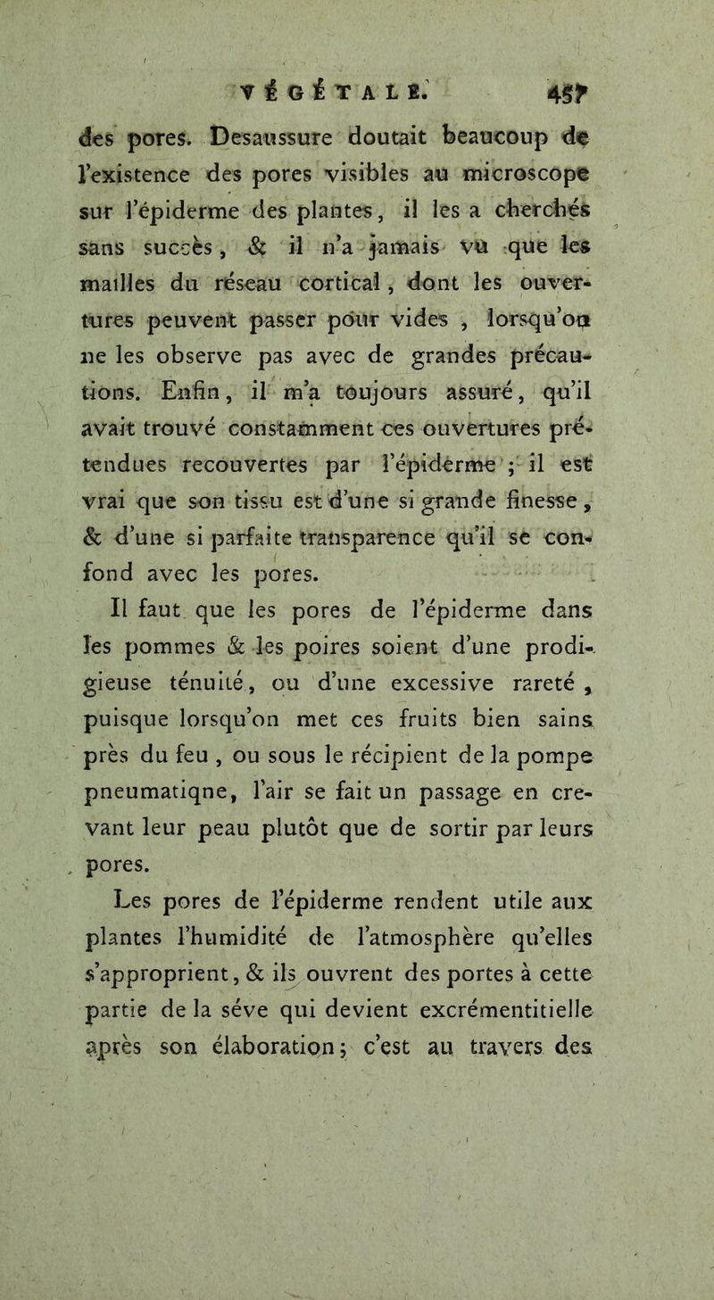 VÉGÉTALE. 4 ST des pores. Desaussure doutait beaucoup de l’existence des pores visibles au microscope sur l’épiderme des plantes, il les a cherches sans succès, &amp; il ir a jamais VU que les mailles du réseau cortical, dont les ouver- tures peuvent passer pour vides , lorsqu’on ne les observe pas avec de grandes précau- tions. Enfin, il m’a toujours assuré, qu’il avait trouvé constamment ces ouvertures pré- tendues recouvertes par l’épiderme ; il est vrai que son tissu est dune si grande finesse, &amp; d’une si parfaite transparence qu’il se con- fond avec les pores. Il faut que les pores de l’épiderme dans les pommes &amp; les poires soient d’une prodi- gieuse ténuité, ou d’une excessive rareté , puisque lorsqu’on met ces fruits bien sains près du feu , ou sous le récipient de la pompe pneumatiqne, l’air se fait un passage en cre- vant leur peau plutôt que de sortir par leurs pores. Les pores de l’épiderme rendent utile aux plantes l’humidité de l’atmosphère qu’elles s’approprient, &amp; ils ouvrent des portes à cette partie de la sève qui devient excrémentitielle après son élaboration; c’est au travers des