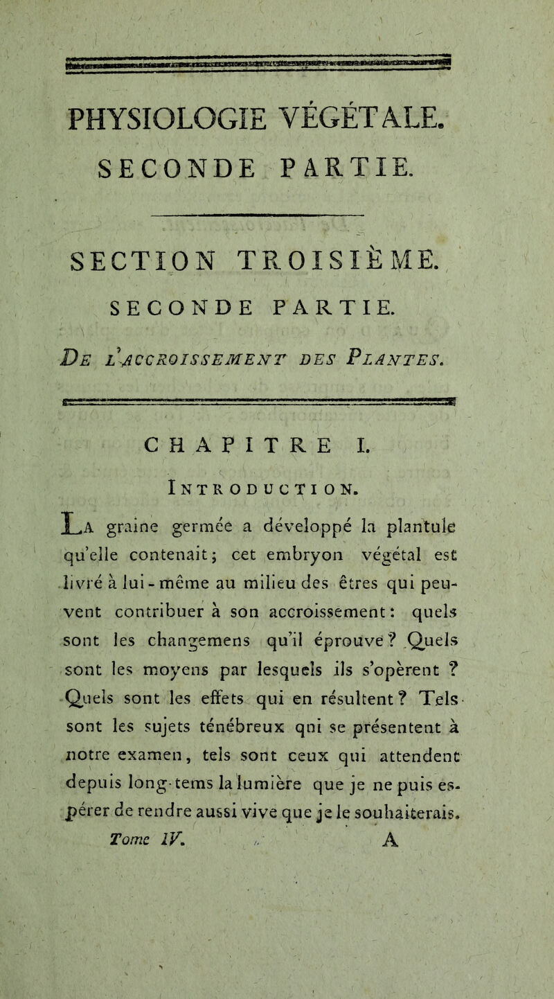 PHYSIOLOGIE VÉGÉTALE. SECONDE PARTIE. SECTION TROISIÈME. SECONDE PARTIE. De l'accroissement des Plantes. CHAPITRE I. Introduction. T .A graine germée a développé la plantuîe quelle contenait; cet embryon végétal est livré à lui - même au milieu des êtres qui peu- vent contribuer à son accroissement : quels sont les changemens qu’il éprouve? Quels sont les moyens par lesquels ils s’opèrent ? Quels sont les effets qui en résultent? Tels sont les sujets ténébreux qni se présentent à notre examen, tels sont ceux qui attendent depuis long-tems la lumière que je ne puis es- pérer de rendre aussi vive que je le souhaiterais. Tome IV* A