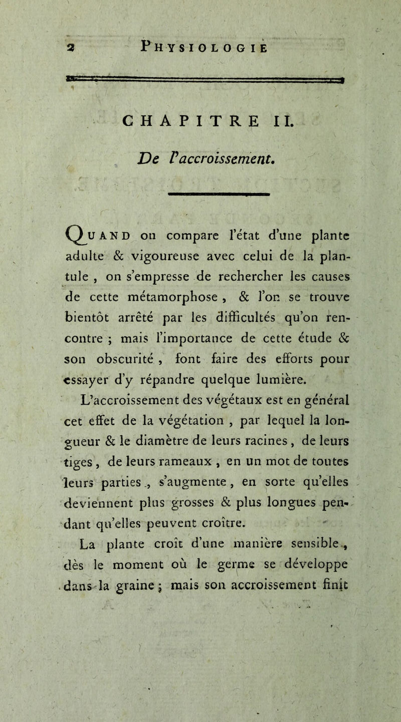 CHAPITRE IL De P accroissement. Q^uand on compare l’état d’une plante adulte & vigoureuse avec celui de la plan- tule , on s’empresse de rechercher les causes de cette métamorphose , & l’on se trouve bientôt arrêté par les difficultés qu’on Ren- contre ; mais l’importance de cette étude & son obscurité , font faire des efforts pour essayer d’y répandre quelque lumière. L’accroissement des végétaux est en général cet effet de la végétation , par lequel la lon- gueur & le diamètre de leurs racines , de leurs tiges , de leurs rameaux , en un mot de toutes leurs partiess’augmente , en sorte quelles deviennent plus grosses & plus longues pen- dant quelles peuvent croître. La plante croît d’une manière sensible., dès le moment où le germe se développe dans la graine ; mais son accroissement finit