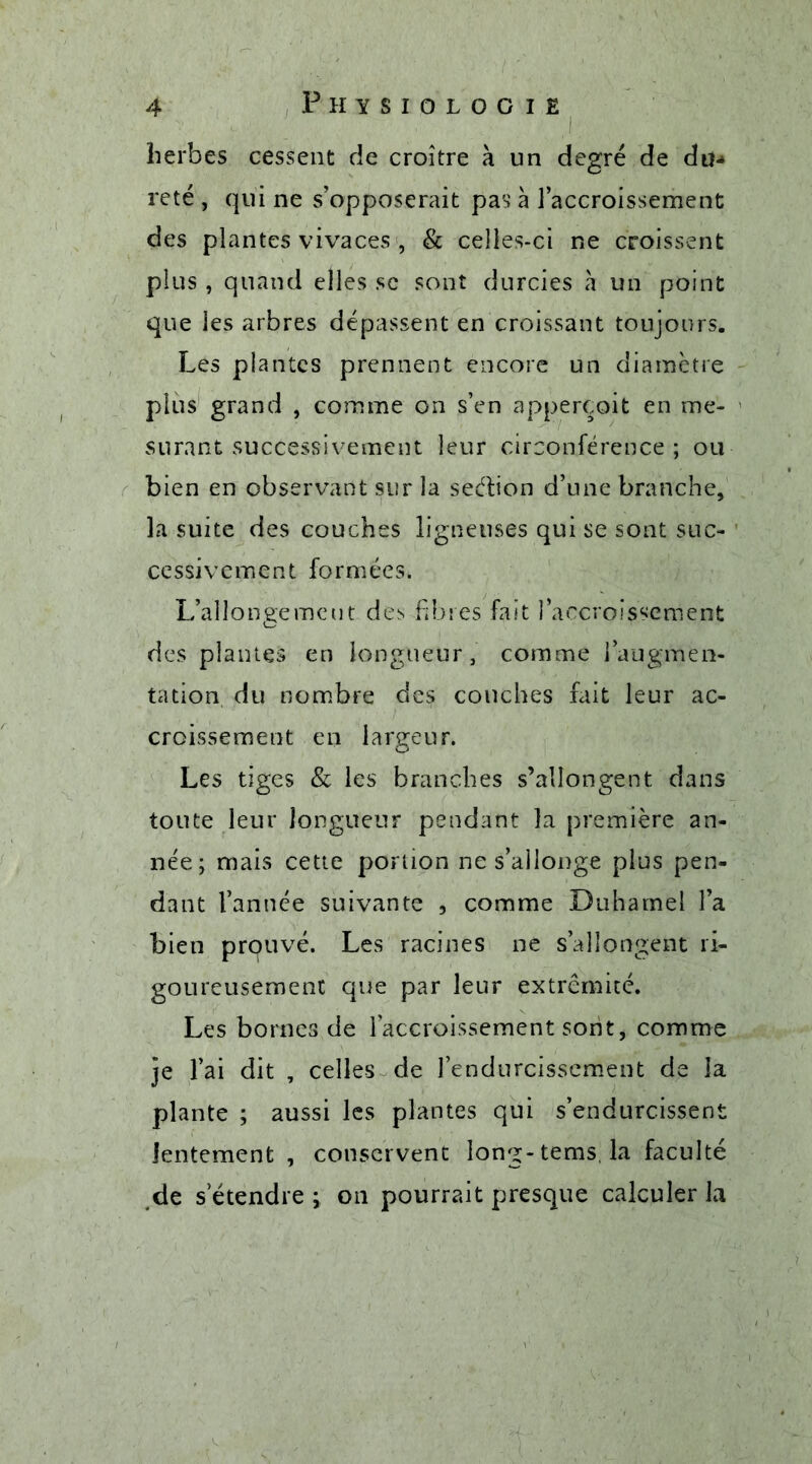 herbes cessent de croître à un degré de du- reté , qui ne s’opposerait pas à l’accroissement des plantes vivaces , & celles-ci ne croissent plus, quand elles se sont durcies à un point que les arbres dépassent en croissant toujours. Les plantes prennent encore un diamètre plus grand , comme on s’en apperçoit en me- surant successivement leur circonférence; ou bien en observant sur la sedion d’une branche, la suite des couches ligneuses qui se sont suc- cessivement formées. L’allongement des fibres fait l’accroissement des plantes en longueur, comme l’augmen- tation du nombre des couches fait leur ac- croissement en largeur. Les tiges & les branches s’allongent dans toute leur longueur pendant la première an- née; mais cette portion ne s’allonge plus pen- dant l’année suivante , comme Duhamel l’a bien prouvé. Les racines ne s’allongent ri- goureusement que par leur extrémité. Les bornes de l’accroissement sont, comme je l’ai dit , celles de l’endurcissement de la plante ; aussi les plantes qui s’endurcissent lentement , conservent long- tems la faculté de s’étendre i on pourrait presque calculer la