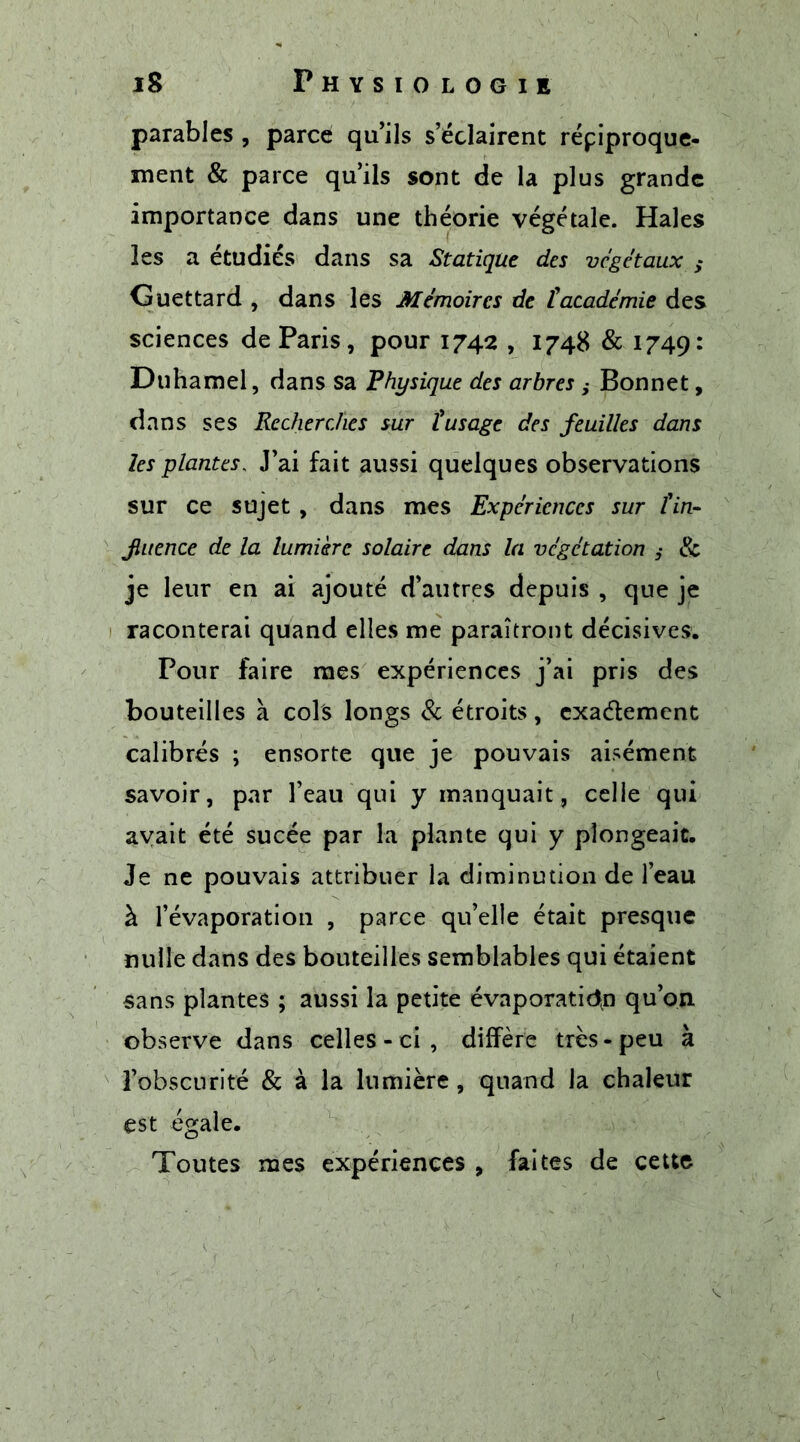 parables , parce qu’ils s’éclairent réciproque- ment &amp; parce qu’ils sont de la plus grande importance dans une théorie végétale. Haies les a étudiés dans sa Statique des végétaux s Guettard , dans les Mémoires de ïacadémie des sciences de Paris, pour 1742 , 1748 &amp; 1749: Duhamel, dans sa Physique des arbres ,• Bonnet, dans ses Recherches sur l'usage des feuilles dans les plantes, J’ai fait aussi quelques observations sur ce sujet , dans mes Expériences sur l'in- fluence de la lumière solaire dans la végétation ,* &amp; je leur en ai ajouté d’autres depuis , que je raconterai quand elles me paraîtront décisives. Pour faire mes expériences j’ai pris des bouteilles à cols longs &amp; étroits, exactement calibrés ; ensorte que je pouvais aisément savoir, par l’eau qui y manquait, celle qui avait été sucée par la plante qui y plongeait. Je ne pouvais attribuer la diminution de l’eau à l’évaporation , parce qu’elle était presque nulle dans des bouteilles semblables qui étaient sans plantes ; aussi la petite évaporation qu’on observe dans celles - ci , diffère très-peu à l’obscurité &amp; à la lumière, quand la chaleur est égale. Toutes mes expériences , faites de cette