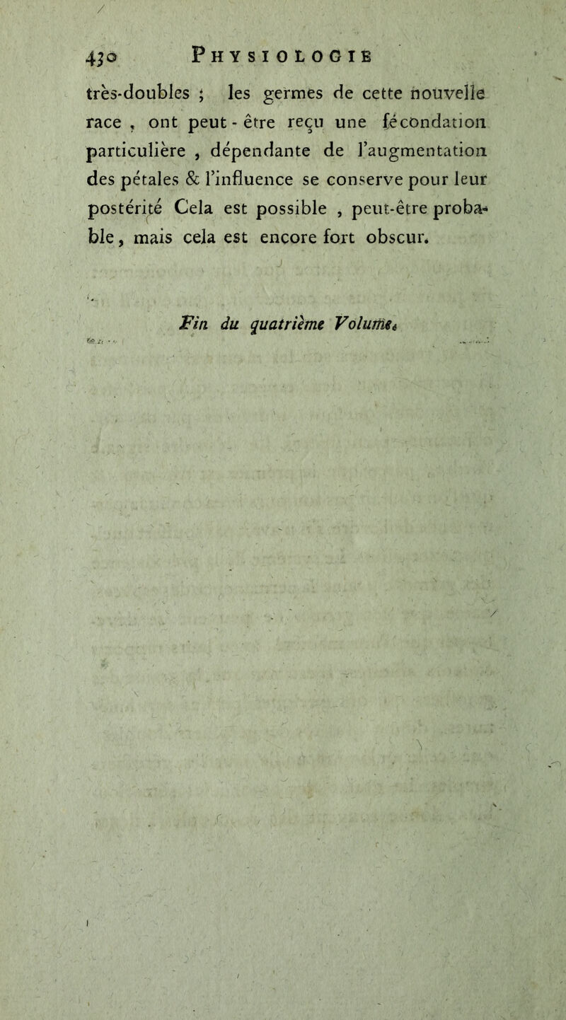 / 4^0 Physiologie très-doubles ; les germes de cette nouvelle race, ont peut-être reçu une fécondation particulière , dépendante de l’augmentation des pétales &amp; l’influence se conserve pour leur postérité Cela est possible , peut-être proba* ble, mais cela est encore fort obscur* Fin du quatrième Voliuüei