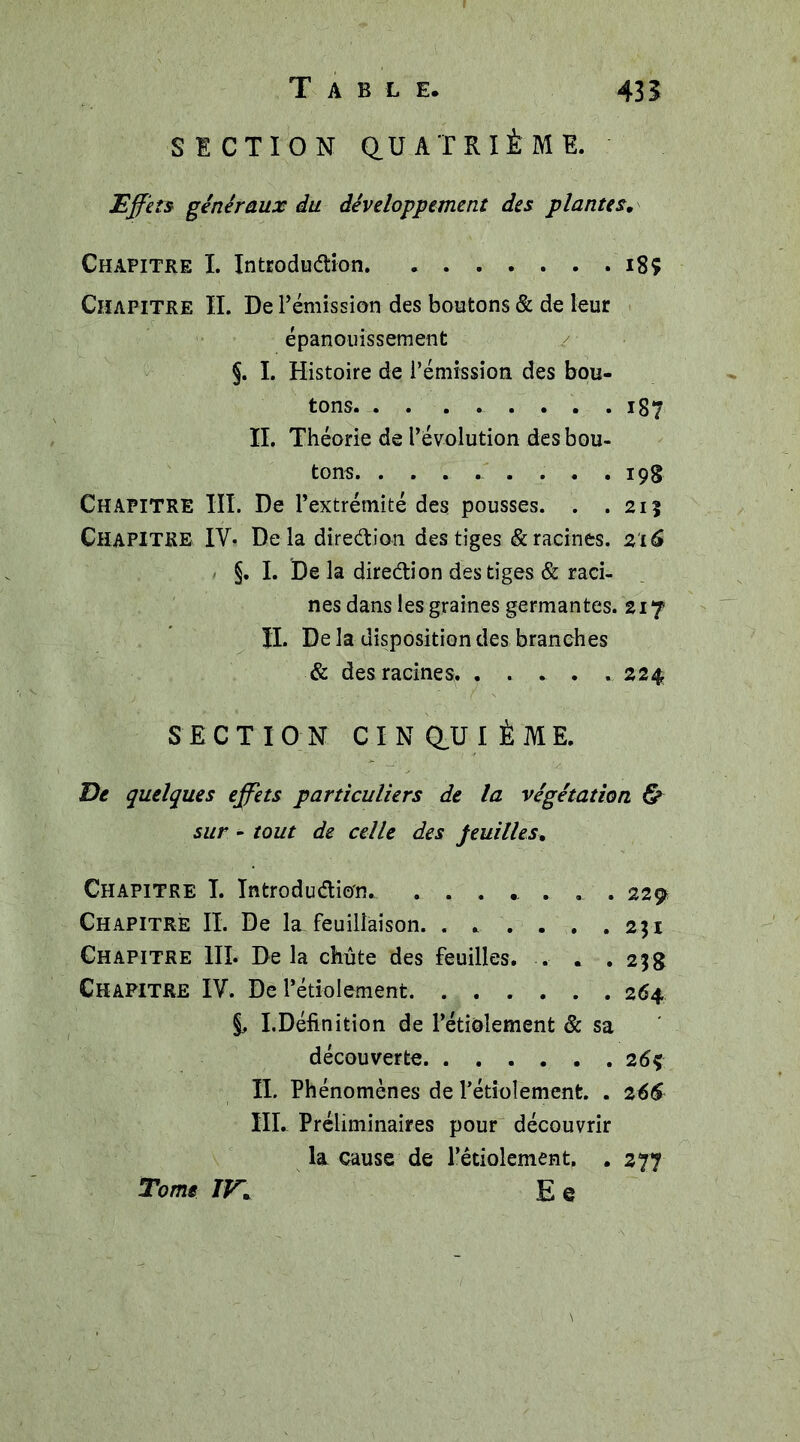 SECTION QUATRIÈME. Effets généraux du développement des plantes. Chapitre I. Introdu&amp;ion 18Ç Chapitre II. De rémission des boutons &amp; de leur épanouissement §. I. Histoire de l’émission des bou- tons . 1S 7 II. Théorie de l’évolution des bou- tons. ^ . 19g Chapitre III. De l’extrémité des pousses. . .21? Chapitre IV- De là dîre&amp;ion des tiges &amp; racines. 216 §. I. De la diredion des tiges &amp; raci- nes dans les graines germantes. 217 IL De la disposition des branches &amp; des racines. . . . . . 224 SECTION CINQUIÈME. De quelques effets particuliers de la végétation &amp; sur - tout de celle des feuilles. Chapitre I. Introduction. ...... . . 229 Chapitre IL De la feuillaison. . . . . . .231 Chapitre III. Delà chute des feuilles. . . . 23g Chapitre IV. De l’étiolement 264 §, I.Définition de l’étiolement &amp; sa découverte 2 6ç IL Phénomènes de l’étiolement. . 266 III. Préliminaires pour découvrir la cause de l’étiolement. . 277 Tome IV, E e \