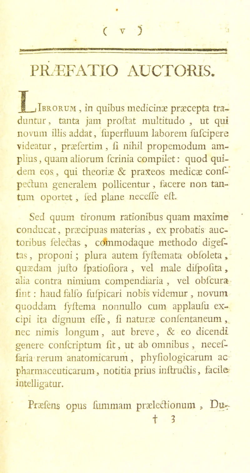 PRTTATIO AUCTORIS. T Jbrorum , in quibus medicinae praecepta tra- duntur, tanta jam proflat multitudo , ut qui novum illis addat, iiiperfluum laborem fufeipere videatur, preefertim , fi nihil propemodum am- plius , quam aliorum ferinia compilet: quod qui- dem eos, qui theoriae &amp; praxeos medicae conf- pedum generalem pollicentur , facere non tan- tum oportet, fed plane neceffe eft. Sed quum tironum rationibus quam maxime conducat, praecipuas materias, ex probatis auc- toribus feledas , coinmodaque methodo digef- tas, proponi; plura autem fyflemata obloleta , quaedam jufto ipatiofiora , vel male dilpofita, alia contra nimium compendiaria , vel obfcura fmt: haud faUo fufpicari nobis videmur , novum quoddam fyftema nonnullo cum applaufu ex- cipi ita dignum ede, fi naturae confentaneum, nec nimis longum, aut breve, &amp; eo dicendi genere confcriptum fit, ut ab omnibus, necef- faria rerum anatomicarum , phyfiologicarum ac pharmaceuticarum, notitia prius inftrudis, facile intelligatur. Praefens opus fummam prseledionum , Du- t 3