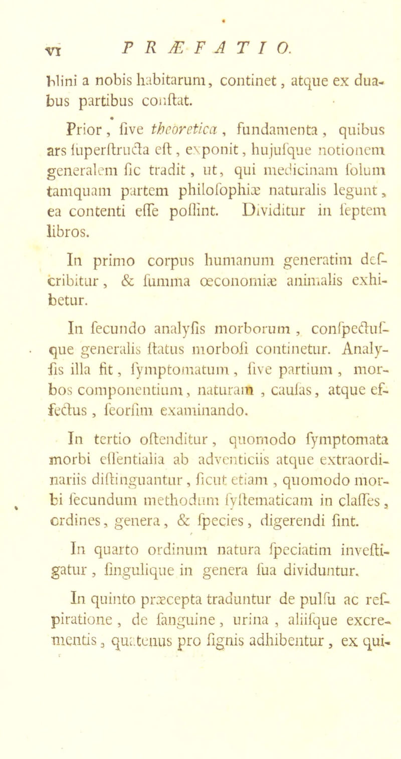 PRAEFATIO. Mini a nobis habitarum, continet, atque ex dua- bus partibus conflat. Prior , five theoretica , fundamenta , quibus ars luperftru&amp;a efl, exponit, hujufque notionem generalem fic tradit, ut, qui medicinam folum tamquam partem philofophiae naturalis legunt, ea contenti effe poflint. Dividitur in feptem libros. In primo corpus humanum generatim def- cribitur, &amp; fumma oeconomiae animalis exhi- betur. In fecundo analyfis morborum , confpetluf- que generalis flatus morboii continetur. Analy- fis illa fit, lymptomatum , five partium , mor- bos componentium, naturam , caulas, atque ef- fetius , feoriim examinando. In tertio oflenditur, quomodo fymptomata morbi effentialia ab adventiciis atque extraordi- nariis diflinguantur, ficut etiam , quomodo mor- bi fecundum methodum fyflematicam in claffes, ordines, genera, &amp; fpecies, digerendi fint. In quarto ordinum natura fpeciatim invefli- gatur, fingulique in genera fua dividuntur. In quinto praecepta traduntur de pulfu ac ref- piratione , de fanguine, urina , aliifque excre- mentis 3 quatenus pro fignis adhibentur , ex qui-