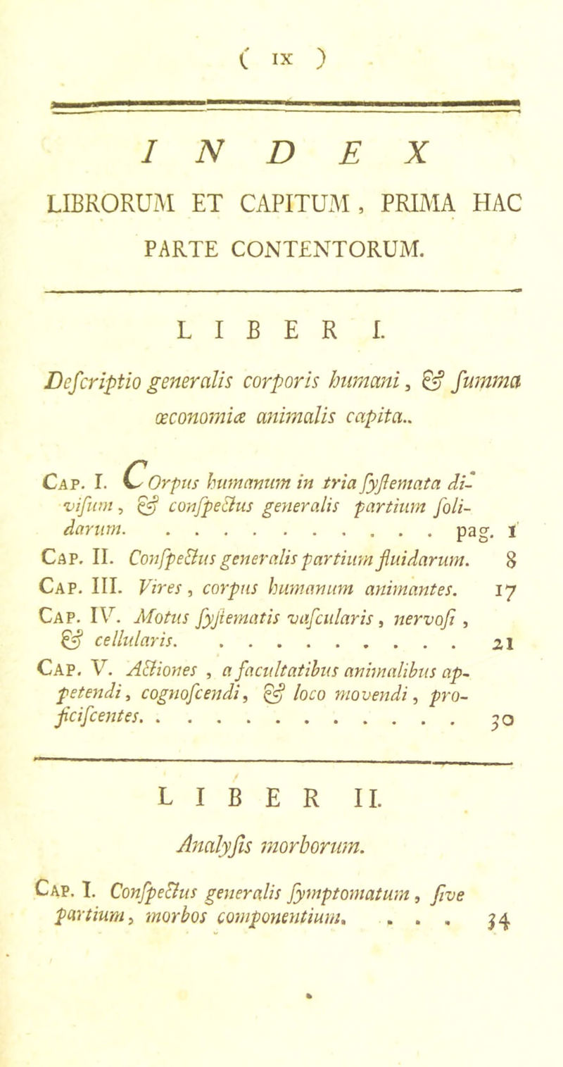 INDEX LIBRORUM ET CAPITUM, PRIMA HAC PARTE CONTENTORUM. LIBER L Deferiptio generalis corporis humani, C? fumma oeconomice animalis capita.. Cap. I. C- Orpus humanum in tria fyjlemata di' vifum, confpe&us generalis partium /oli- darum pag. i Cap. II. Confpe&us generalis partium fluidarum. 8 Cap. III. Vires, corpus humanum animantes. 17 Cap. IU. Motus fyjlematis vafcularis, nervo/ , cellularis 21 Cap. V. A&iones , a facultatibus animalibus ap- petendi, cognofcendi, £5? loco movendi, />ro- fcifcentes ^ o LIBER II. Analyfis morborum. Cap. I. Confpe&us generalis Jymptomatum, /ve partium, morbos componentium, ... %