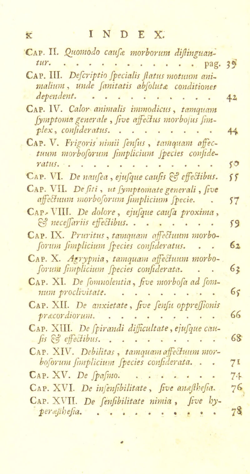 sc INDEX. Cap. It. Qriomodo caufie morborum diflinguan- tlir Pag- 39 Cap. III. Defcriptio fpecialis flatus motuum ani- malium , wide fanitatis abfolut &amp; conditiones dependent 42, Cap. IV. Calor animalis immodicus, tamquam fymptoma generale , five affectus morbojus [im- plex , confideratus 44 Cap. V. Frigoris nimii fenfus , tamquam affec- tuum morboforum Jhnplicium fpecies confide- y at us Cap. VI. De naufea , ejufque caujis &amp; effectibus, ff Cap. VII. De fit i, ut fymptomate generali, five affe&amp;uum morboforum fimplicium fpecie. 17 CaPj-VIII. De dolore , ejufque caufa proxima , neceffariis effectibus Cap. IX. Pruritus, tamquam affe&amp;uitm morbo- forum fimplicium fpecies confideratus. . . 6z Cap. X. Agrypnia, tamquam affectuum morbo- forum fimplicium fpecies confderata. . 6} Cap. XI. De fomnolentia, five morbofa ad fom- num proclivitate 67 Cap. XII. De anxietate , five fenfu oppreffionis precor diorum 66 Cap. XIII. De fpirandi difficultate, ejufque cau- fiis &amp; effectibus 6$ Cap. XIV. Debilitas , tamquam affectuum mor- boforum fimplicium fpecies confiderata. . 71 Cap. XV. De fpafmo 74 Cap. XVI. D&lt;? infenfibilitate, five ameflhefia. 76 Cap. XVII. De fenfibilitate nimia , five hy- per a/i hefia. .......... 7$