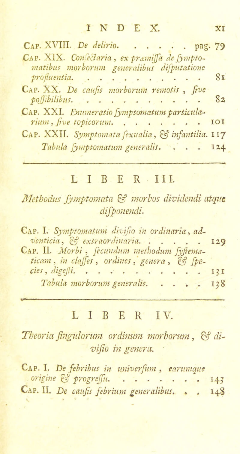 Cap. XVIII. De delirio pag. 79 Cap. XIX. Con eclaria, ex pr&amp;miffa defympto- vtatibus morborum generalibus difputatione profluentia 81 Cap. XX. De caufis morborum remotis , five pojjibilibus 8 2 Cap. XXL Enumeratio fymptomatum particula- rium, Jive topicorum . ioi Cap. XXII. Symptomata fexiia.Ua, ^ infantilia. 117 Tabula fymptomatum generalis. . . . 124 LIBER III. Methodus fymptomata &amp; morbos dividendi atque difponendi. Cap. I. Symptomatum divifo in ordinaria, ad- venticia , Ey extraordinaria 129 Cap. II. Morbi , fecundum methodum fyftema- ticam , in claffes , ordines , genera , ef fpe- cies , digejli 13 I Tabula morborum generalis 138 LIBER IV. Theoria fingulorum ordinum morborum, di- vifio in genera. Cap. I. De febribus in univerfum , earumque origine &amp; progreffu 14;