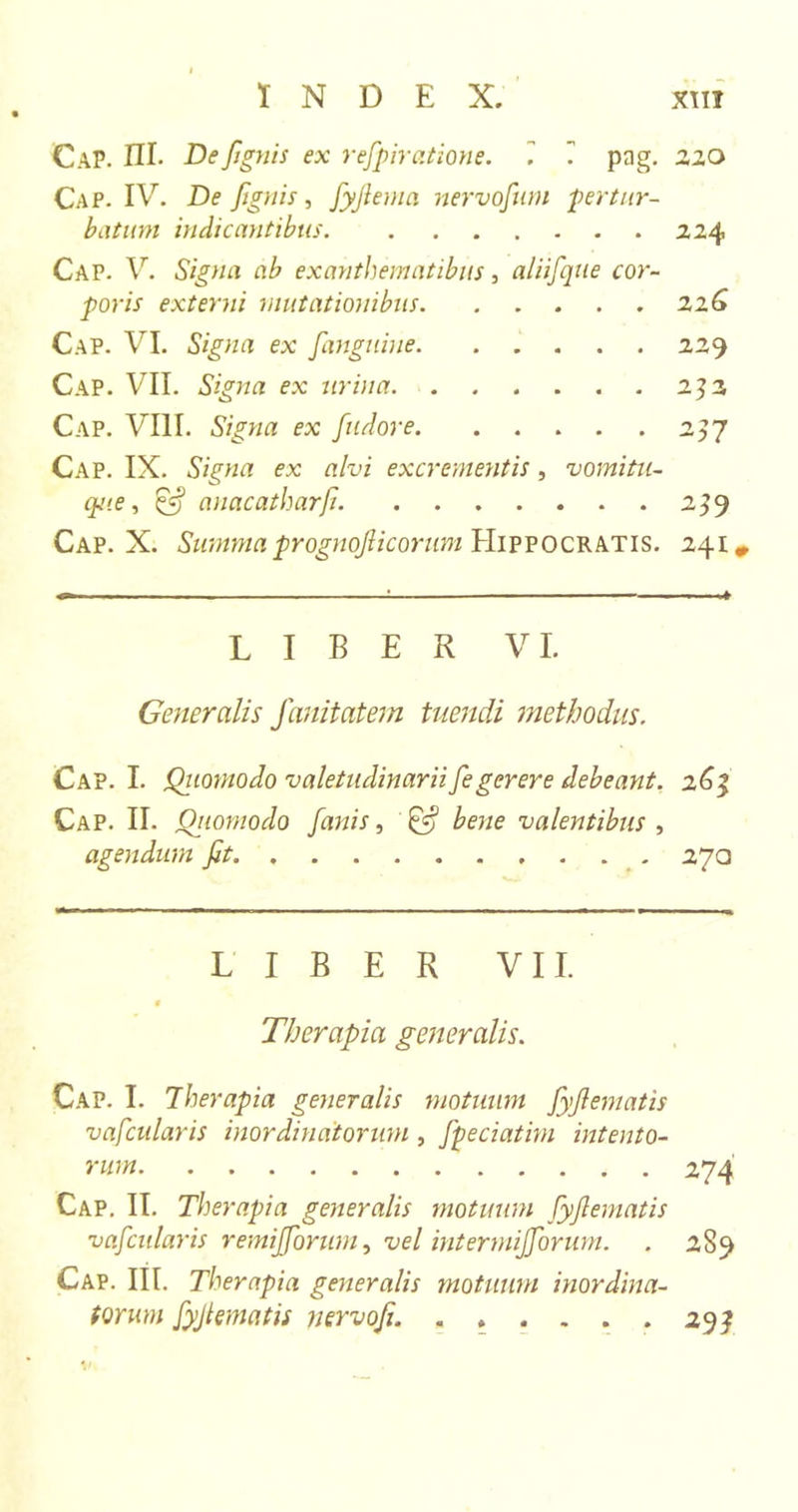 Cap. III. De/ignis ex refpiratione. 1 pag. Cap. IV. De /gnis, fyjlema nervo/um pertur- batum indicantibus Cap. V. Signa ab exanthematibus, aliifque cor- poris externi mutationibus Cap. VI. Signa ex Janguine Cap. VII. Signa ex urina Cap. VIII. Signa ex fudore Cap. IX. Signa ex alvi excrementis, vomitu- que , &amp; anacatharJi. Cap. X. Summa progno/icorum Hippocratis. LIBER VI. Generalis fanitatem tuendi methodus. Cap. I. Qiiomodo valetudinarii /egerere debeant. Cap. II. Qiiomodo /anis, &amp; bene valentibus , agendum /t LIBER VII. 0 Therapia generalis. Cap. I. Therapia generalis motuum /y/ematis vafcularis inordinatorum, /peciatim intento- rum Cap. II. Therapia generalis motuum /y/ematis va/cularis remij/orwn, vel intermij/orum. Cap. III. Therapia generalis motuum inordina- torum /yjlematis nervo/. 22 O 224 22 G 229 252 2]7 239 241 # 263 27a 274 289 293