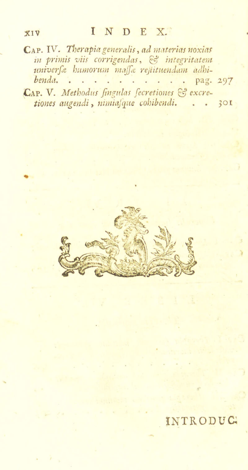 Cap. IV. Therapia generalis, ad materias noxias in primis viis corrigendas, £5? integritatem universe humorum tnajjai rejiituendam adhi- benda pag. 297 Cap. V. Methodus fingulas fecretiones excre- tiones augendi, nimiafqite cohibendi. . . 301 INTRODUC.