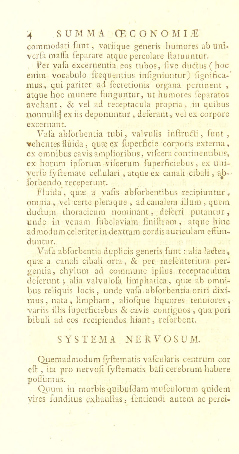 commodati funt, variique generis humores ab uni- verfa malfa feparare atque percolare llatuuntur. Per vafa excernentia eos tubos, five dudus(hoc enim vocabulo frequentius infigniuntur) fignifica- mus, qui pariter ad fecretionis organa pertinent , atque hoc munere funguntur, ut humores feparatos avehant, &amp; vel ad receptacula propria, in quibus nonnulli'] ex iis deponuntur , deferant, vel ex corpore excernant. Vafa abforbentia tubi, valvulis inftrudi, funt , vehentes fluida , quae cx fuperficie corporis externa, ex omnibus cavis amplioribus, vifcera continentibus, ex horum ipforum vifcerum fuperficiebus, ex uni- verfo fyftemate cellulari , atque ex canali cibali, ab- iorbendo receperunt. Fluida, quae a vafls abforbentibus recipiuntur, omnia , vel certe pleraque , ad canalem illum , quem dueflum thoracicum nominant, deferri putantur, nude in venam fubclaviam finiftram , atque hinc admodum celeriter in dextram cordis auriculam eflun- duntur. Vafa abforbentia duplicis generis funt: alia laeflea, quae a canali cibali orta, &amp; per mefenterium per- gentia, chylum ad commune ipfius receptaculum deferunt j alia valvulofa limphatica, quae ab omni- bus reliquis locis, unde vafa abforbentia oriri dixi- mus, nata, limpham, aliofque liquores tenuiores, variis illis fuperficiebus &amp; cavis contiguos , qua pori bibuli ad eos recipiendos hiant, reforbent. SYSTEMA NERVOSUM. Quemadmodum fyftematis vafcularis centrum cor eft , ita pro nervoii fyftematis baii cerebrum habere polium us. Quum in morbis quibufdam mufculorum quidem vires funditus exhauftas, fentiendi autem ac perci-