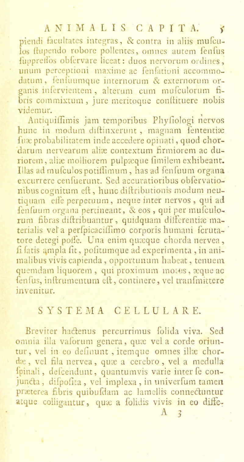 piendi facultates integras, &amp; contra in aliis mufeu- los fhipendo robore pollentes, omnes autem fenfus fupprelfos obfervare liceat: duos nervorum ordines, unum perceptioni maxime ac fenfationi accommo- datum, fenliiumque internorum &amp; externorum or- ganis infervientem, alterum cum mufculorum fi- bris commixtum, jure meritoque conftituere nobis videmur. Antiquiflimis jam temporibus Phyfiologi nervos hunc in modum diffinxerunt , magnam fententiae fuae probabilitatem inde accedere opinati, quod chor- darum nervearum alias contextum firmiorem ac du- riorem, aliae molliorem pulpaeque fimilem exhibeant. Illas ad mufculospotifiimum , has ad fenfuum organa excurrere ceufuerunt. Sed accuratioribus obfervatio- nibus cognitum eft , hunc diftributionis modum ncu- tiquam elfe perpetuum, neque inter nervos , qui ad fenfuum organa pertineant, &amp; eos , qui per mufculo- rum fibras diftribuantur , quidquam differentiae ma- terialis vel'a perfpicaciffimo corporis humani feruta- tore detegi poife. Una enim quxque chorda nervea, fi fatis gmpla fit, pofitumque ad experimenta , in ani- malibus vivis capienda, opportunum habeat, tenuem quemdam liquorem , qui proximum motus, xqueac fenfus, inftrumentum eft, continere, vel tranfinittere invenitur. S Y S T E M A CELLULARE. Breviter hacftenus percurrimus folida viva. Sed omnia illa vaforum genera, quae vela corde oriun- tur, vei in eo defluunt , itemque omnes illae chor- das, vel fila nervea, quae a cerebro, vel a medulla fpinali, defeendunt, quantumvis varie inter fe con- juncta , difpofita , vel implexa , in univerfum tamen pr aeterea fibris quibufdam ac lamellis connechintur atque colligantur, quae a folidis vivis in eo diffe-