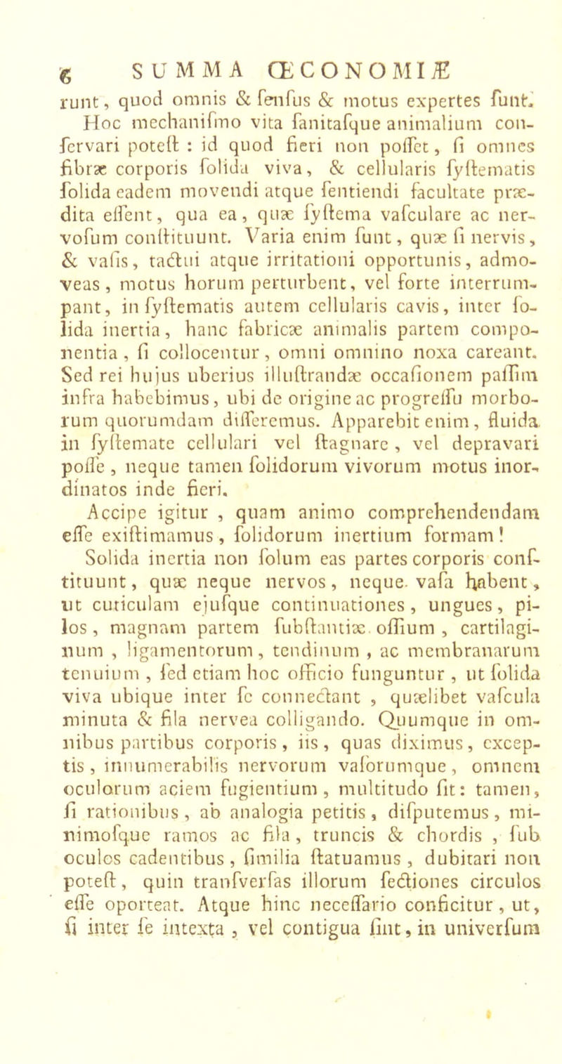 runt, quod omnis &amp; fenfus &amp; motus expertes funt. Hoc mechanifmo vita fanitafque animalium con- fervari poteft : id quod fieri non poffct, fi omnes fibrae corporis folida viva, &amp; cellularis fyftematis folida eadem movendi atque fentiendi facultate prae- dita effent, qua ea, quae fyftema vafculare ac ner- vofum conlfituunt. Varia enim funt, quae fi nervis, &amp; vafis, tadlui atque irritationi opportunis, admo- veas, motus horum perturbent, vel forte interrum- pant, in fyftematis autem cellularis cavis, inter fo- lida inertia, hanc fabricae animalis partem compo- nentia, fi collocentur, omni omnino noxa careant. Sed rei hujus uberius illuftrandae occafionem paffini infra habebimus, ubi de origine ac progreflu morbo- rum quorumdam differemus. Apparebit enim, fluida, in fyftemate cellulari vel ftagnarc , vel depravari poflb , neque tamen folidorum vivorum motus inor- dinatos inde fieri. Accipe igitur , quam animo comprehendendam effe exiftimamus, folidorum inertium formam! Solida inertia non folum eas partes corporis conf- tituunt, quae neque nervos, neque, vafa hflbent, ut cuticulam ejufque continuationes, ungues, pi- los, magnam partem fubftantix. oflium , cartilagi- num , ligamentorum, tendinum , ac membranarum tenuium , fed etiam hoc officio funguntur , ut folida viva ubique inter fc connedant , quaelibet vafculai minuta &amp; fila nervea colligando. Quumque in om- nibus partibus corporis, iis, quas diximus, excep- tis , innumerabilis nervorum valorumque, omnem oculorum aciem fugientium, multitudo fit: tamen, fi rationibus, ab analogia petitis, difputemus, mi- nimofque ramos ac fila, truncis &amp; chordis , fub oculos cadentibus, fimilia ftatuamus , dubitari non poteft, quin tranfverfas illorum fediones circulos effe oporteat. Atque hinc neceffario conficitur, ut, fi inter fie intexta , vel contigua lint, in univerfum