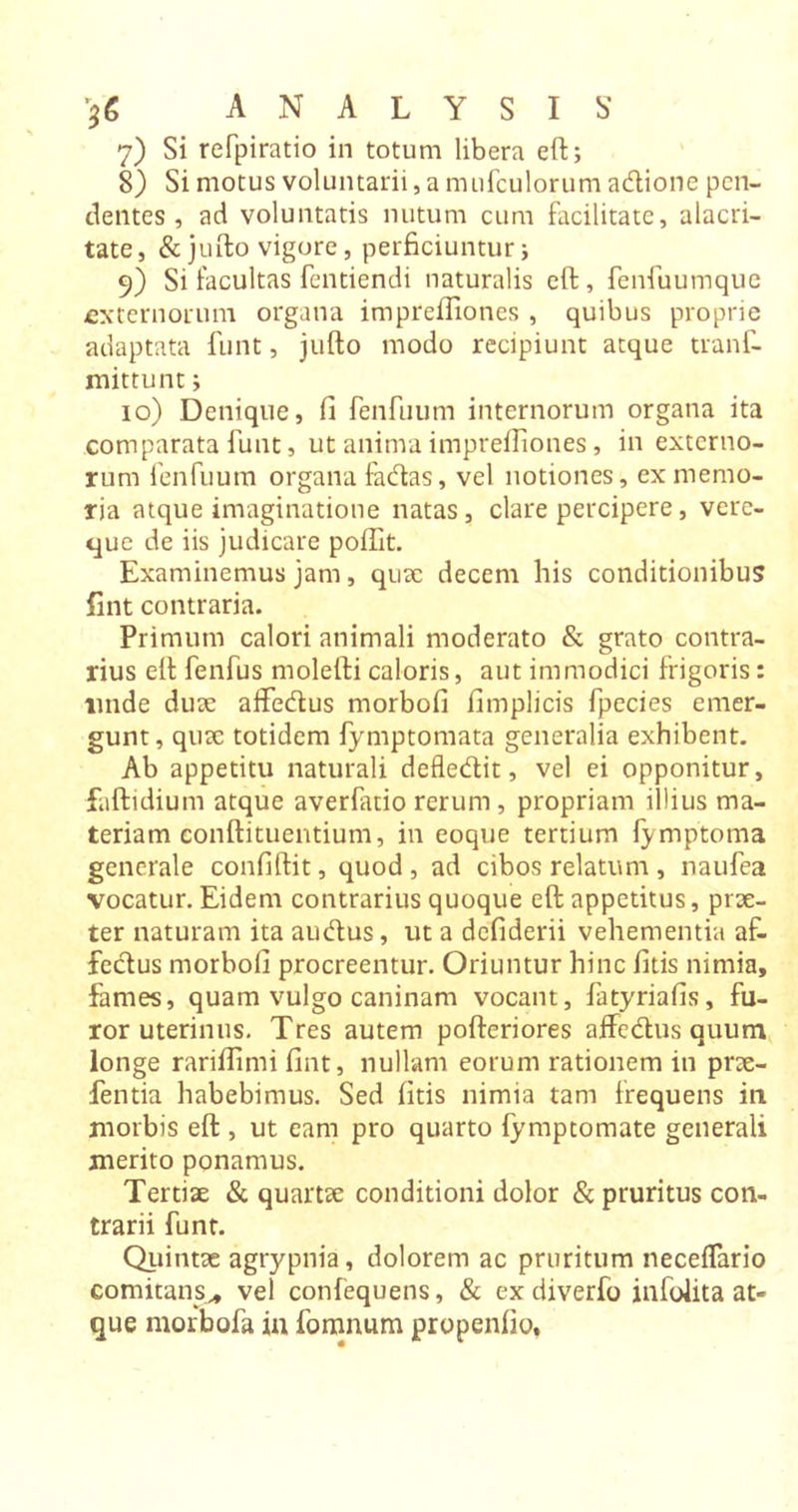 7) Si refpiratio in totum libera eft; 8) Si motus voluntarii, a mufculorum acftione pen- dentes , ad voluntatis nutum cum facilitate, alacri- tate, &amp;jufto vigore, perficiuntur; 9) Si facultas fentiendi naturalis eft, fenfuumque -externorum organa imprefliones , quibus proprie adaptata funt, jufto modo recipiunt atque tranf- mittunt; 10) Denique, fi fenfuum internorum organa ita comparata funt, ut anima imprefliones, in externo- rum fenfuum organa facftas, vel notiones, ex memo- ria atque imaginatione natas, clare percipere, verc- que de iis judicare poftit. Examinemus jam, quae decem his conditionibus lint contraria. Primum calori animali moderato &amp; grato contra- rius eft fenfus molefti caloris, aut immodici frigoris: linde dux alfecftus morbofi fimplicis fpecies emer- gunt, qux totidem fymptomata generalia exhibent. Ab appetitu naturali defledit, vel ei opponitur, faftidium atque averfatio rerum , propriam illius ma- teriam conftituentium, in eoque tertium fymptoma generale confiftit, quod , ad cibos relatum , naufea vocatur. Eidem contrarius quoque eft appetitus, prx- ter naturam ita audus, ut a defiderii vehementia af- fcdus morbofi procreentur. Oriuntur hinc fitis nimia, fames, quam vulgo caninam vocant, fatyriafis, fu- ror uterinus. Tres autem pofteriores affedus quum longe rariflimi fint, nullam eorum rationem in prx- fentia habebimus. Sed fitis nimia tam frequens in morbis eft , ut eam pro quarto fymptomate generali merito ponamus. Tertix &amp; quartx conditioni dolor &amp; pruritus con- trarii funt. Quintae agrypnia, dolorem ac pruritum neceffario comitans,, vel confequens, &amp; ex diverfo infolita at- que morbofa in fomnum propenfio.