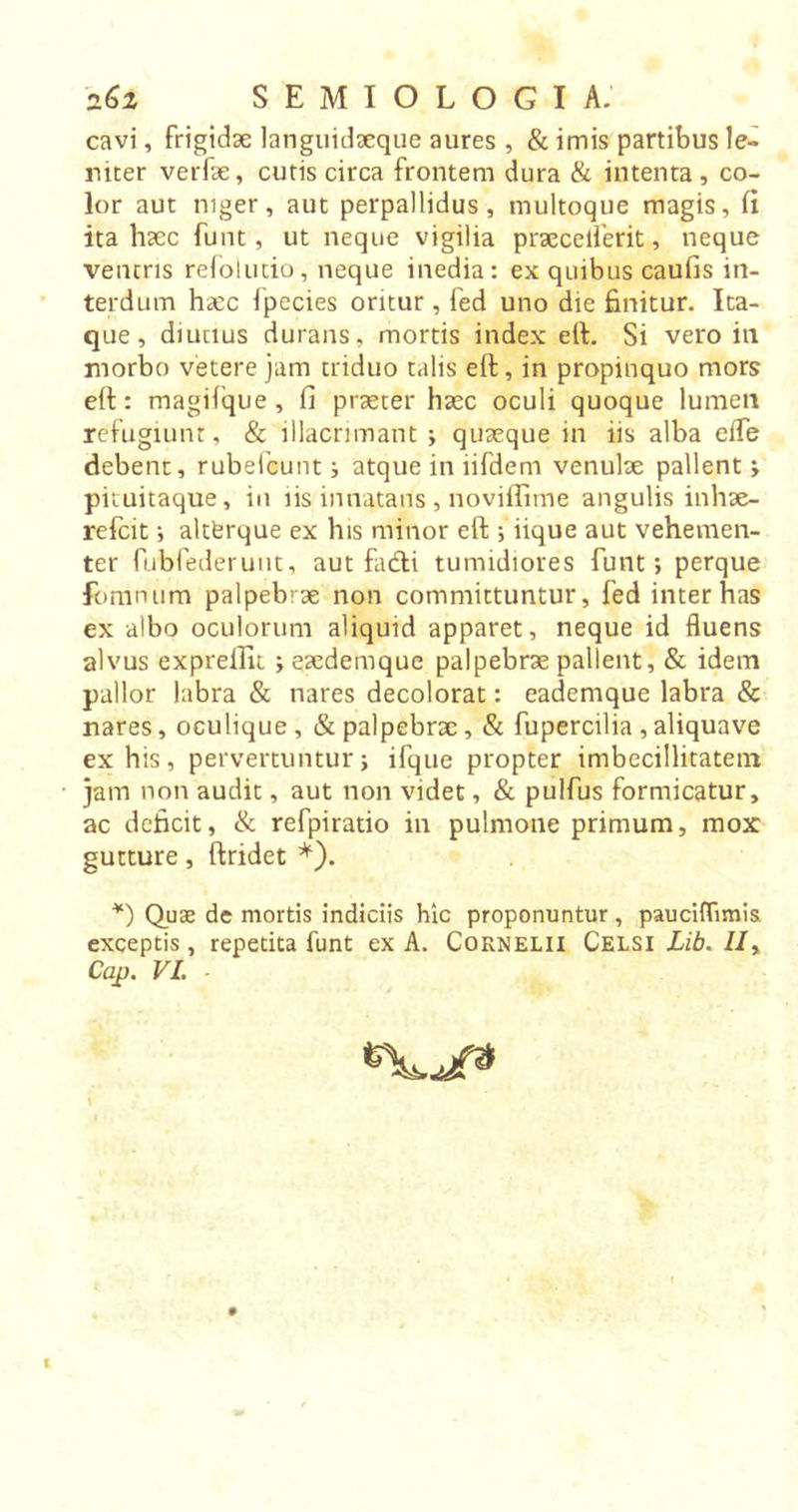 cavi, frigidae languidaeque aures , & imis partibus le- niter verfae, cutis circa frontem dura & intenta, co- lor aut niger, aut perpallidus, multoque magis, fi ita haec funt, ut neque vigilia praeceiferit, neque ventris refolutio, neque inedia: ex quibus caufis in- terdum haec fpecies oritur, fed uno die finitur. Ita- que , diutius durans, mortis index eft. Si vero in morbo vetere jam triduo talis eft, in propinquo mors eft: magifque , fi praeter haec oculi quoque lumen refugiunt, & illacrimant ; quaeque in iis alba effe debent, rubefcunt i atque in iifdem venulae pallent > pituitaque, in iis innatans, noviflime angulis inhae- refcit •, altfcrque ex his minor eft ; iique aut vehemen- ter fubfederunt, aut facfti tumidiores funt; perque fomnum palpebiae non committuntur, fed inter has ex albo oculorum aliquid apparet, neque id fluens alvus exprelfu ; eaedemque palpebrae pallent, & idem pallor labra & nares decolorat: eademque labra & nares, oculique , & palpebrae, & fupercilia , aliquave ex his, pervertuntur; ifque propter imbecillitatem jam non audit, aut non videt, & pulfus formicatur, ac deficit, & refpiratio in pulmone primum, mox gutture, ftridet *). *) Quae de mortis indiciis hic proponuntur , pauciflimis exceptis, repetita funt ex A. Cornelii Celsi Lib. //, Cap. VI. -