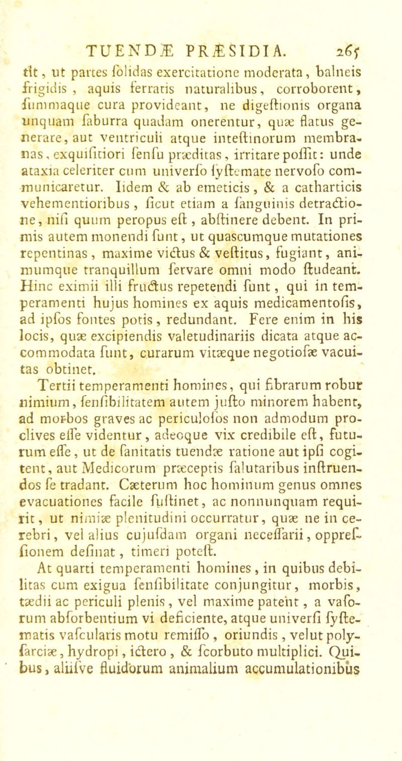 dt, ut partes folidas exercitatione moderata, balneis frigidis, aquis ferratis naturalibus, corroborent, fummaque cura provideant, ne digeftionis organa unquam faburra quadam onerentur, quae flatus ge- nerare, aut ventricuii atque inteftinorum membra- nas , exquifitiori fenfu praeditas, irritare poffit: unde ataxia celeriter cum univerfo fyftemate nervofo com- municaretur. Iidem &amp; ab emeticis, &amp; a cathardcis vehementionbus , ficut etiam a fanguinis detradio- ne, nifi quum peropus eff , abftinere debent. In pri- mis autem monendi funt, ut quascumque mutationes repentinas , maxime vidus &amp; veftitus, fugiant, ani- mumque tranquillum fervare omni modo ftudeant. Hinc eximii illi frudus repetendi funt, qui in tem- peramenti hujus homines ex aquis medicamentofis, ad ipfos fontes potis, redundant. Fere enim in his locis, quae excipiendis valetudinariis dicata atque ac- commodata funt, curarum vitaeque negotiofae vacui- tas obtinet. Tertii temperamenti homines, qui fibrarum robur nimium, fenfibilitatem autem jufto minorem habent, ad morbos graves ac periculolos non admodum pro- clives eife videntur, adeoque vix credibile eft, futu- rum effe, ut de fanitatis tuendae ratione aut ipfi cogi- tent , aut Medicorum prtcceptis falutaribus inftruen- dos fe tradant. Caeterum hoc hominum genus omnes evacuationes facile fuifinet, ac nonnunquatn requi- rit , ut nimiae plenitudini occurratur, quae ne in ce- rebri, vel alius cujufdam organi neceflarii, oppref- fionem delinat, timeri potelt. At quarti temperamenti homines , in quibus debi- litas cum exigua feniibilitate conjungitur, morbis, taedii ac periculi plenis, vel maxime patent, a vafo- rum abforbentium vi deficiente, atque univerfi fyfte- rr.atis vafcularis motu remiffo , oriundis, velut poly- farciae, hydropi, idero , &amp; fcorbuto multiplici. Qui- bus, aliifve fluidorum animalium accumulationibus