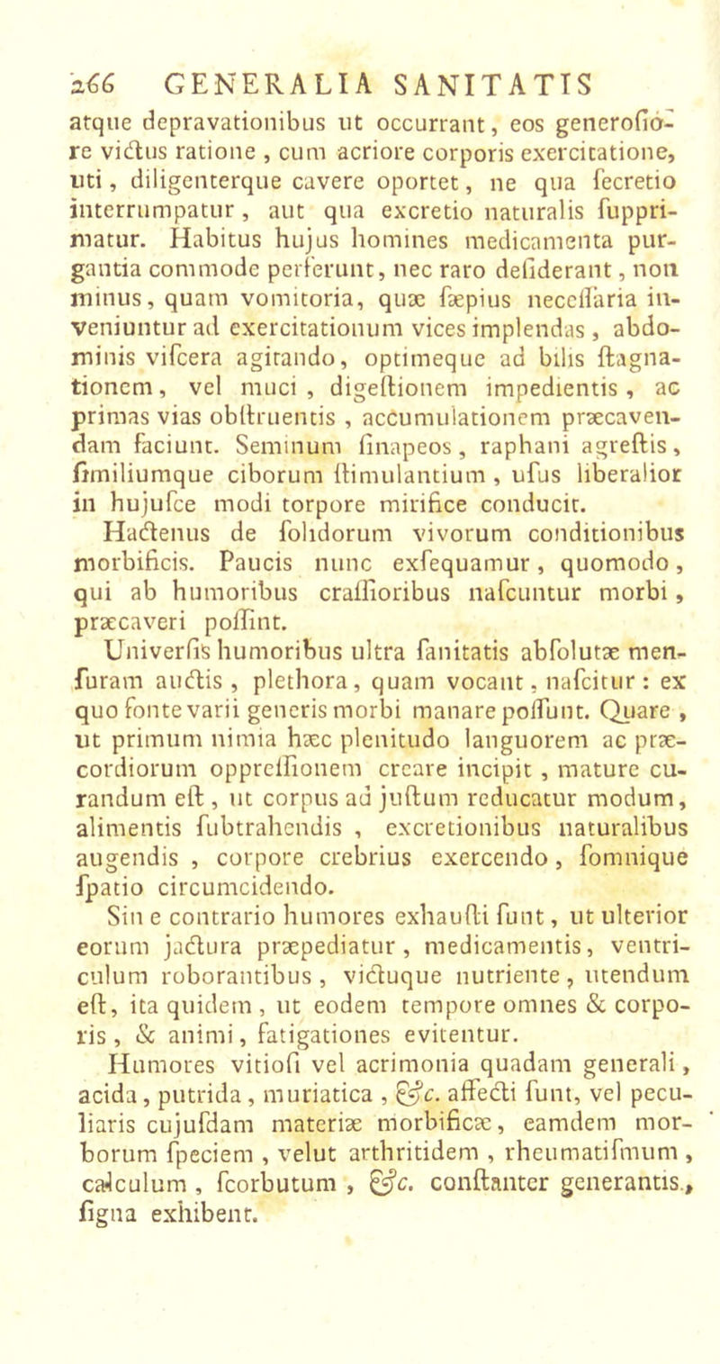 atque depravationibus ut occurrant, eos generofio- re vidus ratione , cum acriore corporis exercitatione, uti, diligenterque cavere oportet, ne qua fecretio interrumpatur, aut qua excretio naturalis fuppri- matur. Habitus hujus homines medicamenta pur- gantia commode perferunt, nec raro deliderant, non minus, quam vomitoria, quae faepius neceilaria in- veniuntur ad exercitationum vices implendas , abdo- minis vifcera agitando, optimeque ad bilis ftagna- tionem, vel muci, digeftionem impedientis, ac primas vias obitruentis , accumulationem praecaven- dam faciunt. Seminum finapeos, raphani agreftis, fimiliumque ciborum ftimulantium , ufus liberalior ili hujufce modi torpore mirifice conducit. Hadenus de folidorum vivorum conditionibus morbificis. Paucis nunc exfequamur, quomodo, qui ab humoribus crailioribus nafcuntur morbi, praecaveri poffint. Univerfis humoribus ultra fanitatis abfolutae men- furam audis, plethora, quam vocant, nafcitur : ex quo fonte varii generis morbi manare poliunt. Quare , ut primum nimia haec plenitudo languorem ac prae- cordiorum opprcilionem creare incipit , mature cu- randum eft , ut corpus au juftum reducatur modum, alimentis fubtrahendis , excretionibus naturalibus augendis , corpore crebrius exercendo, fomnique fpatio circumcidendo. Sin e contrario humores exhaufH funt, ut ulterior eorum jadura praepediatur, medicamentis, ventri- culum roborantibus, viduque nutriente, utendum eft, ita quidem , ut eodem tempore omnes &amp; corpo- ris , &amp; animi, fatigationes evitentur. Humores vitiofi vel acrimonia quadam generali, acida, putrida, muriatica , &amp;c. affedi funt, vel pecu- liaris cujufdam materiae morbificae, eamdern mor- borum fpeciem , velut arthritidem , rheumatifmum , ca4culum , fcorbutum , &amp;c. conftanter generantis., figna exhibent.