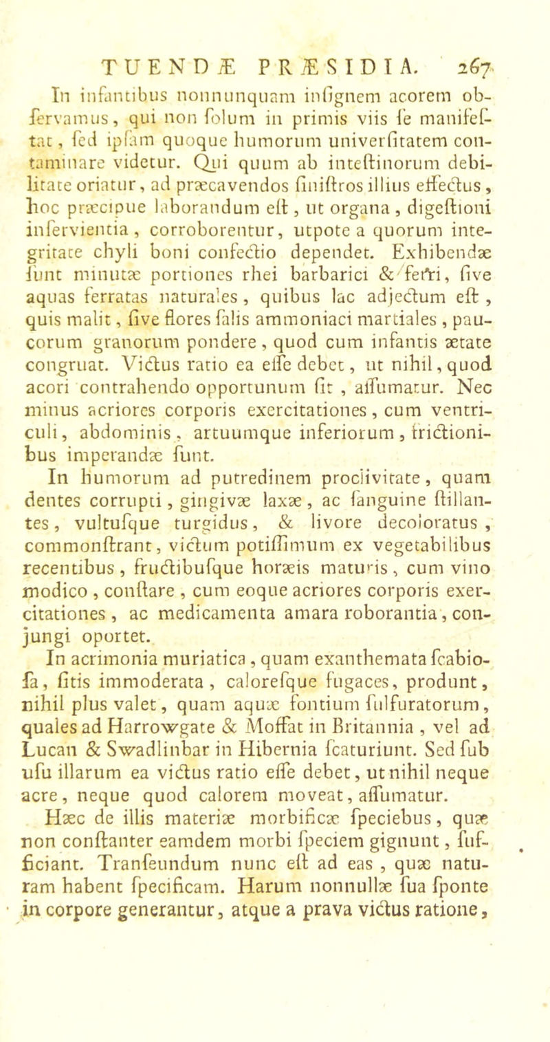 In infantibus nonnunquam infignem acorern ob- fervamus, qui non folum in primis viis fe manifef- tat, fed ipfam quoque humorum univerfitatem con- taminare videtur. Qui quum ab inteftinorum debi- litate oriatur, ad praecavendos finiftros illius effedus , hoc praecipue laborandum efl, ut organa , digeftioni infervienda, corroborentur, utpote a quorum inte- gritate chyli boni confedio dependet. Exhibendae jhnt minutae portiones rhei barbarici &amp; fefti, five aquas ferratas naturales, quibus lac adjedum eft , quis malit, live flores falis ammoniaci martiales , pau- corum granorum pondere , quod cum infantis aetate congruat. Vidus ratio ea elfc debet, ut nihil, quod acori contrahendo opportunum fit , aiTumatur. Nec minus acriores corporis exercitationes, cum ventri- culi, abdominis, artuumque inferiorum, tridioni- bus imperandae hunt. In humorum ad putredinem proclivitate, quam dentes corrupti, gingivae laxae , ac fanguine flillan- tes, vultufque turgidus, &amp; livore decoloratus, commonftrant, vicium potiflltnum ex vegetabilibus recentibus, frudibufque horaeis matuns, cum vino modico , conflare , cum eoque acriores corporis exer- citationes , ac medicamenta amara roborantia, con- jungi oportet. In acrimonia muriatica , quam exanthemata fcabio- fa, fitis immoderata, calorefque fugaces, produnt, nihil plus valet, quam aqux fontium fulfuratorum, quales ad Harrowgate &amp; Aloffat in Britannia , vel ad Lucan &amp; Swadlinbar in Hibernia fcaturiunt. Sed fub ufu illarum ea vidus ratio efle debet, ut nihil neque acre, neque quod calorem moveat, aflumatur. Haec de illis materiae morbificac fpeciebus, quae non conftanter eamdem morbi fpeciem gignunt, fuf- ficiant. Tranfeundum nunc efl ad eas , quae natu- ram habent fpecificam. Harum nonnullae fua fponte in corpore generantur, atque a prava vidus ratione,