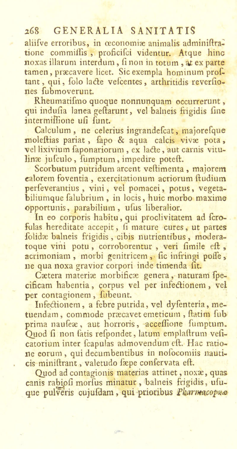 aliifve erroribus, in oeconomiae animalis admin ifira- tione com miliis , proficifci videntur. Atque hinc noxas illarum interdum, fi non in totum , at ex parte tamen, praecavere licet. Sic exempla hominum profi tant, qui, folo ladle vefcentes, arthritidis reverfio- nes fubmoverunt. Rheumatifmo quoque nonnunquam occurrerunt, qui indufia lanea geftarunt, vel balneis frigidis fine intermiflione ufi funt. Calculum, ne celerius ingrandefcat, majorefque moleftias pariat , fapo &amp; aqua calcis vivae pota, vel lixivium faponariorum , ex ladle, aut carnis vitu- linae jufculo, fumptum, impedire poteft. Scorbutum putridum arcent vellimenta , majorem ealorem foventia , exercitationum acriorum (ludium perfeverantius , vini, vel pomacei, potus, vegeta- biliumque falubrium , in locis, huic morbo maxime opportunis, parabilium, ufus liberalior. In eo corporis habitu, qui proclivitatem ad fcro- fulas hereditate accepit, fi mature cures, ut partes folidae balneis frigidis , cibis nutrientibus , modera- toque vini potu , corroborentur , veri fimile eft , acrimoniam, morbi genitricem, fic infringi polle, ne qua noxa gravior corpori inde timenda fit. Caetera materiae morbificae genera, naturam fpe- cificam habentia, corpus vel per infedlionem , vel per contagionem , fubeunt. Infedlionem, a febre putrida, vel dyfenteria, me- tuendam, commode praecavet emeticum , flatim fub prima naufeae, aut horroris, acceflione fumptum. Quod fi non fatis refpondet, latum emplaftrum vefi- catorium inter fcapulas admovendum cft. Hac ratio- ne eorum , qui decumbentibus in nofocomiis nauti- cis miniftrant, valetudo faepe confervata eft. Quod ad contagionis materias attinet, noxae, quas canis rabipfi morfus minatur , balneis frigidis, ufu- que pulvens cujufdam, qui prioribus Fkartmcopce*>