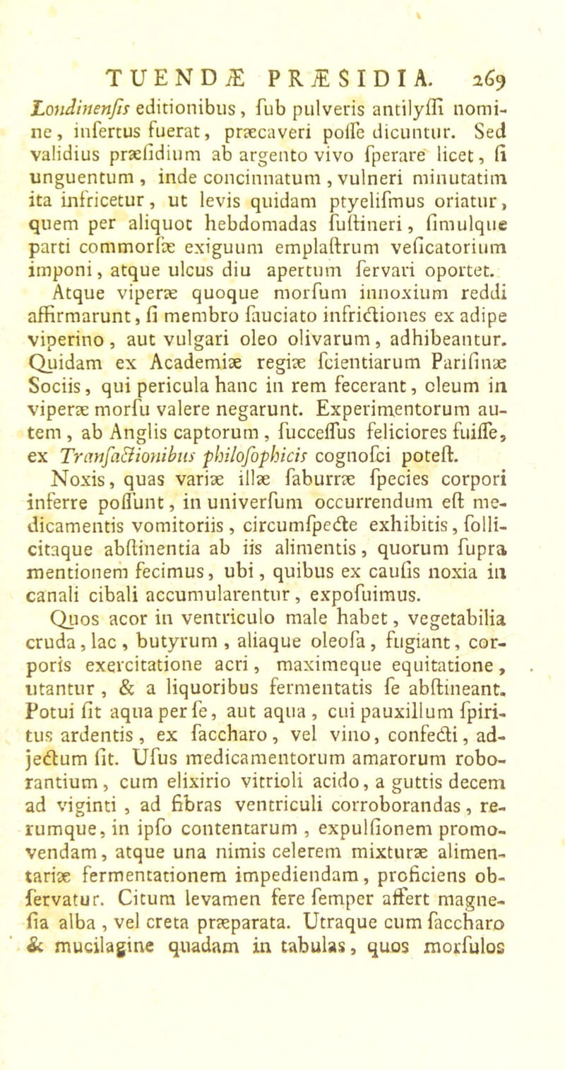 LonJinenJis editionibus , fub pulveris antilyfli nomi- ne , infertus fuerat, praecaveri poife dicuntur. Sed validius praefidium ab argento vivo fperare licet, fi unguentum , inde concinnatum , vulneri minutatim ita infricetur, ut levis quidam ptyelifmus oriatur, quem per aliquot hebdomadas fuftineri, fimulque parti commorfae exiguum emplaftrum veficatorium imponi, atque ulcus diu apertum fervari oportet. Atque viperae quoque morfum innoxium reddi affirmarunt, fi membro fauciato infridiones ex adipe viperino, aut vulgari oleo olivarum, adhibeantur. Quidam ex Academiae regiae fcientiarum Parifinae Sociis, qui pericula hanc in rem fecerant, oleum in viperae morfu valere negarunt. Experimentorum au- tem , ab Anglis captorum , fucceffus feliciores fuiffe, ex Tranfa&amp;ionibus philofophicis cognofci poteft. Noxis, quas variae illae faburrae fpecies corpori inferre pofiunt, in univerfum occurrendum eft me- dicamentis vomitoriis, circumfpede exhibitis, folli- citaque ab (linenti a ab iis alimentis, quorum fupra mentionem fecimus, ubi, quibus ex caufis noxia in canali cibali accumularentur, expofuimus. Quos acor in ventriculo male habet, vegetabilia cruda, lac , butyrum , aliaque oleofa, fugiant, cor- poris exercitatione acri, maximeque equitatione , litantur , &amp; a liquoribus fermentatis fe abftineant. Potui fit aqua perfe, aut aqua , cui pauxillum (piri- tus ardentis , ex faccharo , vel vino, confe&amp;i, ad- jedum fit. Ufus medicamentorum amarorum robo- rantium, cum elixirio vitrioli acido, a guttis decem ad viginti , ad fibras ventriculi corroborandas, re- rumque, in ipfo contentarum , expulfionem promo- vendam, atque una nimis celerem mixturae alimen- tariae fermentationem impediendam, proficiens ob- (ervatur. Citum levamen fere femper affert magne- fia alba , vel creta praeparata. Utraque cum faccharo &amp; mucilagme quadam in tabulas, quos morfulos