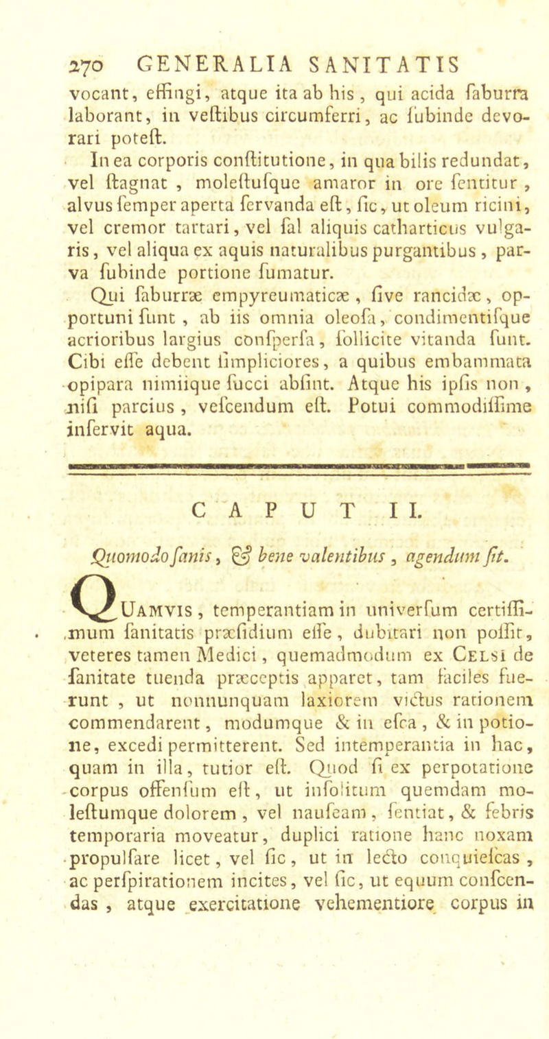 vocant, effingi, atque ita ab his , qui acida faburra laborant, in veltibus circumferri, ac fubinde devo- rari poteft. In ea corporis conftitutione, in qua bilis redundat, vel ftagnat , moleitufque amaror in ore fentitur , alvus Temper aperta fervanda elt, fic, ut oleum ricini, vel cremor tartari,vel fal aliquis catharticus vulga- ris , vel aliqua ex aquis naturalibus purgantibus, par- va fubinde portione fumatur. Qui faburrae empyreumaticae , five rancidae, op- portuni funt , ab iis omnia oleofa, condimentifque acrioribus largius confperfa, follicite vitanda funt. Cibi effe debent fimpliciores, a quibus embammata opipara nimiique fucci abfint. Atque his ipfis non , nifi parcius , vefcendum elt. Fotui commodiffime infervit aqua. CAPUT II. Quomodo fanis, &amp; bene valentibus , agendum fit. ^C^^Uamvis, temperantiam in univerCum certiffi- .mum fanitatis praefidium eife, dubitari non poffir, veteres tamen Medici, quemadmodum ex Celsi de fanitate tuenda prxeeptis apparet, tam faciles fue- runt , ut nonnunquam laxiorem victus rationem commendarent, modumque &amp; in efca , &amp; in potio- ne, excedi permitterent. Sed intemperantia in hac, quam in illa, tutior elt. Quod fi ex perpotatione corpus offenfum elt, ut infolitum quemdam mo- leftumque dolorem , vel naufeam , fentiat,&amp; febris temporaria moveatur, duplici ratione hanc noxam propulfare licet, vel fic, ut in ledo conquielcas , ac perfpirationem incites, vel fic, ut equum confcen- das , atque exercitatione vehementiore corpus m