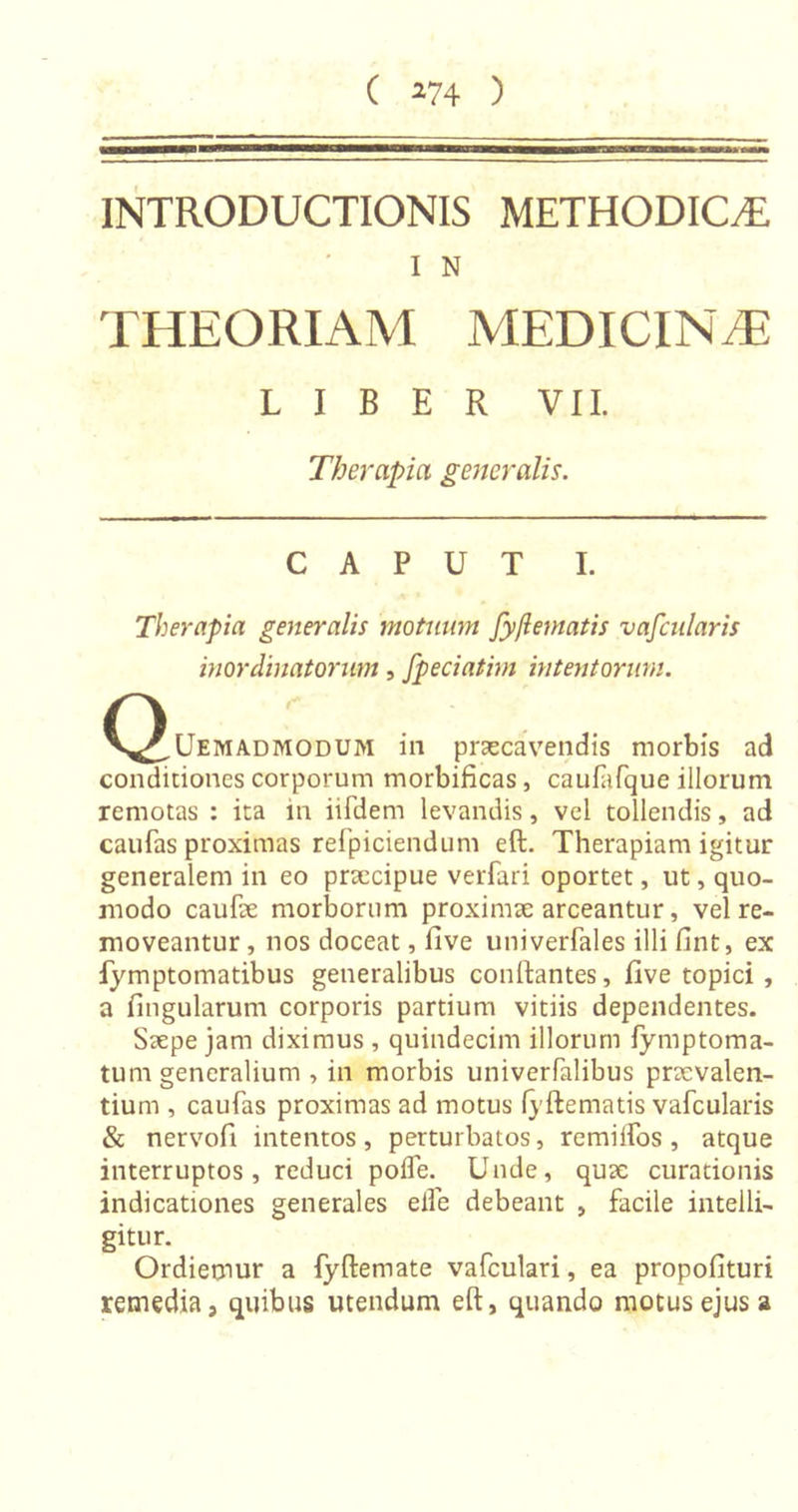 INTRODUCTIONIS METHODICAE, I N THEORIAM MEDICINAE LIBER VII. Therapia generalis. CAPUT I. Therapia generalis motuum fy/lematis vafcularis inordinatorum, fpeciatim intentorum. n V^,Uemadmodum in praecavendis morbis ad conditiones corporum morbificas, caufafque illorum remotas : ita in iifdem levandis, vel tollendis, ad caufas proximas refpiciendum eft. Therapiam igitur generalem in eo praecipue verfari oportet, ut, quo- modo caulae morborum proximae arceantur, vel re- moveantur , nos doceat, five univerfales illi fint, ex fymptomatibus generalibus conftantes, five topici , a lingularum corporis partium vitiis dependentes. Saepe jam diximus , quindecim illorum fymptoma- tum generalium , in morbis univerfalibus praevalen- tium , caufas proximas ad motus lyftematis vafcularis & nervofi intentos, perturbatos, remiifos, atque interruptos, reduci polfe. Unde, quae curationis indicationes generales eife debeant , facile intelli- gitur. Ordiemur a fyfteniate vafculari, ea propofituri remedia, quibus utendum eft, quando motus ejus a