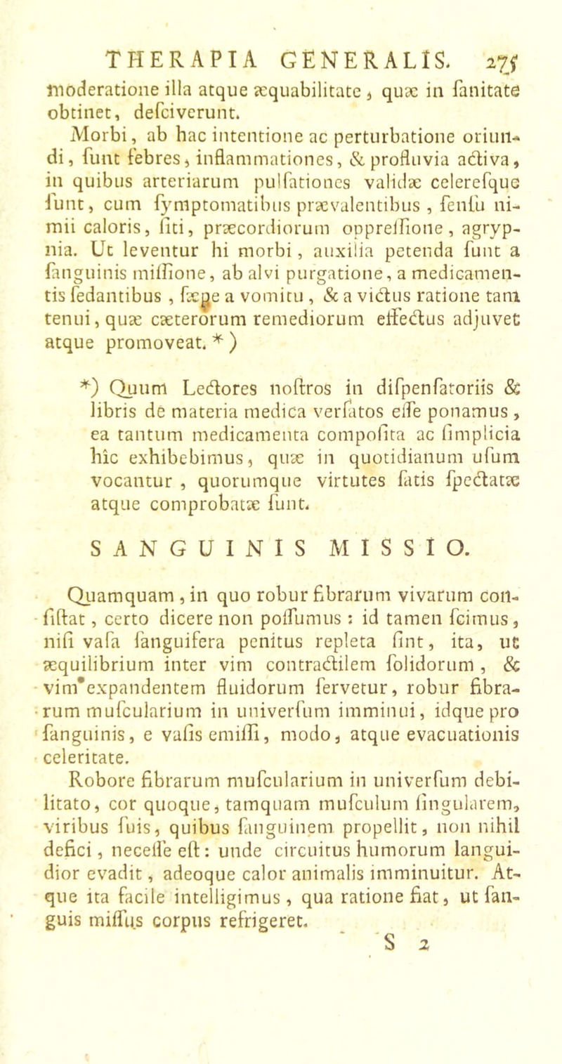 THERAPIA GENERALIS. 27J moderatione illa atque aequabilitate , quae in fanitate obtinet, defeiverunt. Morbi, ab hac intentione ac perturbatione oriun- di, funt febres, inflammationes, & profluvia adiva, in quibus arteriarum pulfationes validae celerefquc iunt, cum fymptomatibus praevalentibus , fenfu ni- mii caloris, fiiti, praecordiorum oppreifione, agryp- nia. Ut leventur hi morbi , auxilia petenda funt a (anguinis milfione, ab alvi purgatione, a medicamen- tis fedantibus , fkge a vomitu, & a vidus ratione tam tenui, quae caeterorum remediorum effedus adjuvet atque promoveat. * ) *) Quum Ledores noftros in difpenfatoriis & libris de materia medica venatos eife ponamus> ea tantum medicamenta compofita ac limplicia hic exhibebimus, quae in quotidianum ufum vocantur , quorumque virtutes fatis fpedatae atque comprobatae funt. SANGUINIS MISSIO. Quamquam , in quo robur fibrarum vivarum coii- fiftat, certo dicere non poifumus: id tamen fcirnus, nifi vafa fanguifera penitus repleta fint, ita, ut aequilibrium inter vim contradilem folidorum , & vim* ex pan dentem fluidorum fervetur, robur fibra- rum mufcularium in univerfum imminui, idque pro fanguinis, e vafisemiffi, modo, atque evacuationis celeritate. Robore fibrarum mufcularium in univerfum debi- litato, cor quoque, tamquam mufculum lingularem, viribus luis, quibus fuiguinem propellit, non nihil defici, necefleeft: unde circuitus humorum langui- dior evadit, adeoque calor animalis imminuitur. At- que ita facile intelligimus , qua ratione fiat, ut fan- guis milfus corpus refrigeret.