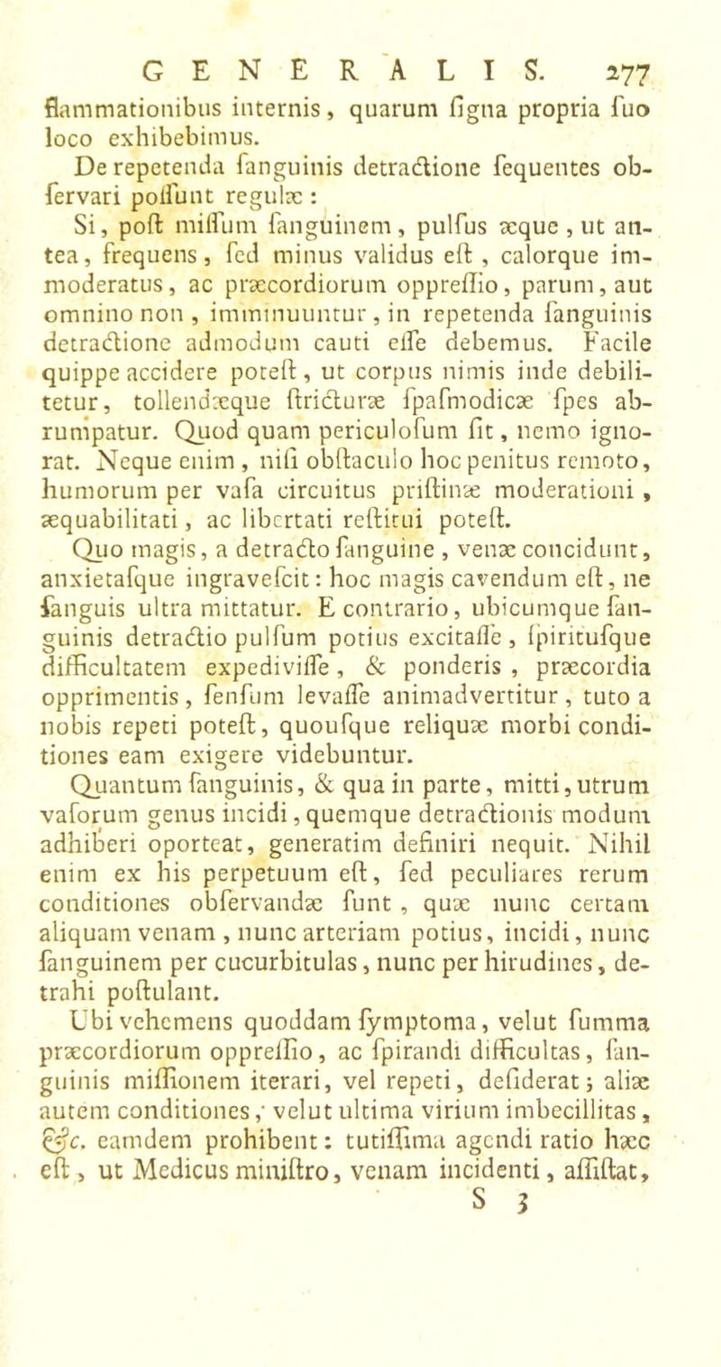 flammationibus internis, quarum figtia propria fuo loco exhibebimus. De repetenda fanguinis detradione fequentes ob- fervari poliunt regula:: Si, poll: milium fanguinem, pulfus seque , ut an- tea, frequens, fed minus validus eft , calorque im- moderatus, ac praecordiorum oppreffio, parum, aut omnino non, imminuuntur, in repetenda fanguinis detradione admodum cauti elfe debemus. Facile quippe accidere poteft, ut corpus nimis inde debili- tetur, tollendseque ftridurae fpafmodicae fpes ab- rumpatur. Quod quam periculofum fit, nemo igno- rat. Neque enim , nili obftaculo hoc penitus remoto, humorum per vafa circuitus priftinae moderationi , aequabilitati, ac libertati reftitui poteft. Quo magis, a detrado fanguine , venae concidunt, anxietafque ingravefeit: hoc magis cavendum eft, ne fanguis ultra mittatur. E contrario, ubicumque fan- guinis detradio pulfum potius excitafle , Ipiritufque difficultatem expedivilfe, &amp; ponderis , praecordia opprimentis, fenfum levafle animadvertitur, tuto a nobis repeti poteft, quoufque reliquae morbi condi- tiones eam exigere videbuntur. Quantum fanguinis, &amp; qua in parte, mitti,utrum vaforum genus incidi, quemque detradionis modum adhifieri oporteat, generatim definiri nequit. Nihil enim ex his perpetuum eft, fed peculiares rerum conditiones obfervandae funt , quae nunc certam aliquam venam , nunc arteriam potius, incidi, nunc fanguinem per cucurbitulas, nunc per hirudines, de- trahi poftulant. Ubi vehemens quoddam lymptoma, velut fumma praecordiorum opprellio, ac fpirandi difficultas, fan- guinis millionem iterari, vel repeti, defiderat; aliae autem conditionesvelut ultima virium imbecillitas, &amp;c. eamdem prohibent: tutiftima agendi ratio haec eft , ut Medicusminiftro, venam incidenti, affiftat,