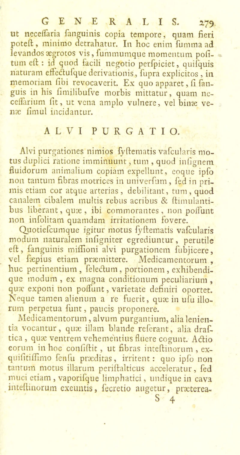 ut neceffaria fanguinis copia tempore, quam fieri poteft, minimo detrahatur. In hoc enim fummaad levandos aegrotos vis, fummumque momentum pofi- tum eft : id quod facili negotio perfpiciet, quifquis naturam effedufque derivationis, fupra explicitos , in memoriam (ibi revocaverit. Ex quo apparet, fi fan- guis in his fimilibufve morbis mittatur, quam ne- ceflarium fit, ut vena amplo vulnere, vel binae ve- nae fimul incidantur. ALVI PURGATIO. Alvi purgationes nimios fyftematis vafcularis mo- tus duplici ratione imminuunt, tum , quod infignem fluidorum animalium copiam expellunt, eoque ipfo non tantum fibras motrices in univerfum, fed in pri- mis etiam cor atque arterias , debilitant, tum , quod canalem cibalem multis rebus acribus &amp; ftimulanti- bus liberant, quae, ibi commorantes, non poliunt non infolitam quamdam irritationem fovere. Quotiefcumque igitur motus fyftematis vafcularis modum naturalem infigniter egrediuntur, perutile eft, fanguinis miflioni alvi purgationem fubjicere, vel faepius etiam praemittere. Medicamentorum , huc pertinentium, feledum, portionem, exhibendi- que modum , ex magna conditionum peculiarium , quae exponi non poffunt, varietate definiri oportet. Neque tamen alienum a re fuerit, quae in ufu illo- rum perpetua funt, paucis proponere. Medicamentorum, alvum purgantium, alia lenien- tia vocantur, quae illam blande referant, alia draf- tica , quae ventrem vehementius fluere cogunt. Adio eorum in hoc confiftit , ut fibras inteftinorum , ex- quifitiflimo fenfu praeditas, irritent: quo ipfo non tantum motus illarum periftalticus acceleratur, fed muci etiam , vaporifque limphatici, undique in cava inteftinorum exeuntis, fecretio augetur, praeterea- S 4