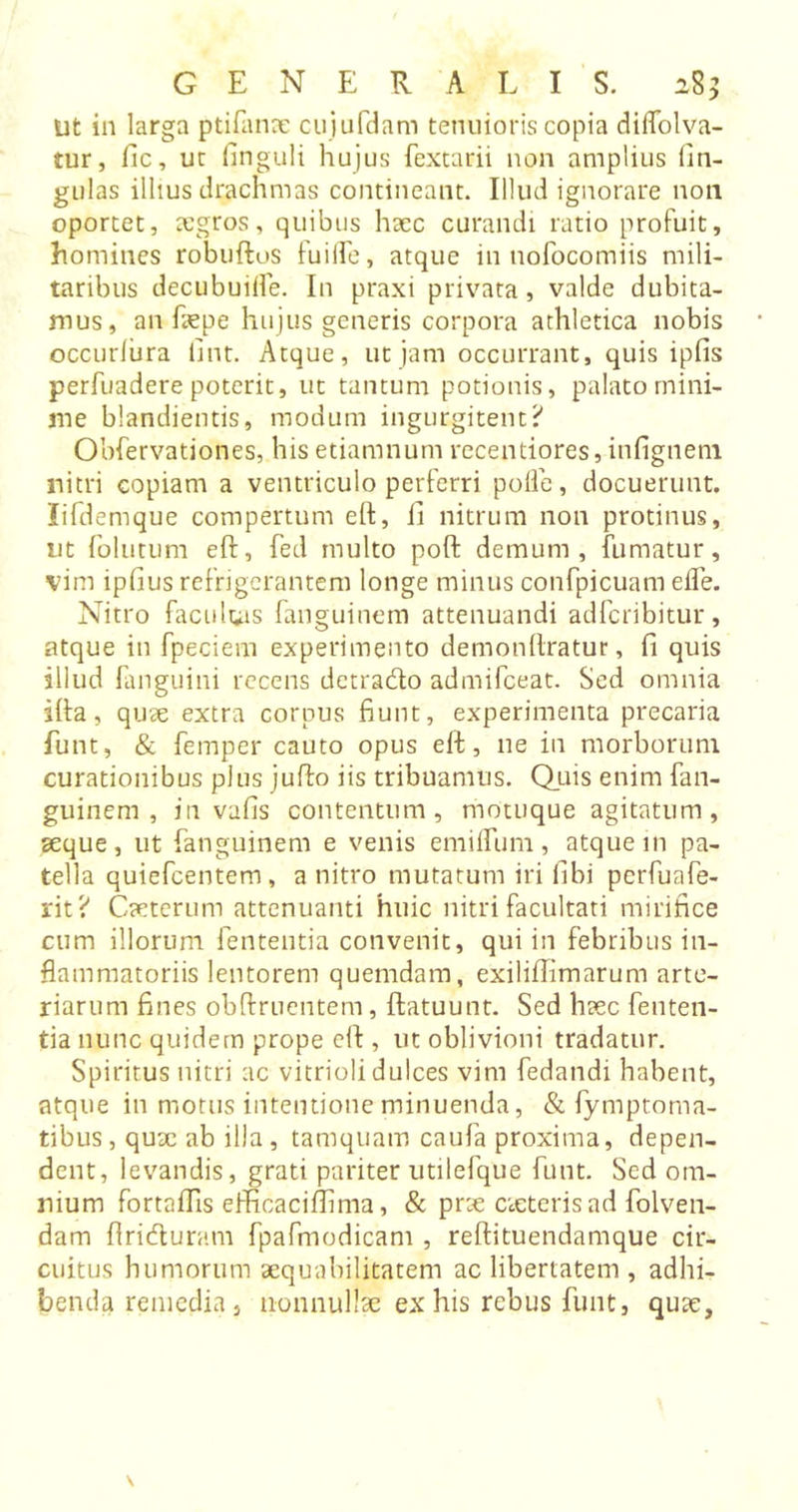 ut in larga ptifanre cujufdam tenuioris copia dilfolva- tur, fic, ut Anguli hujus fextarii non amplius lin- gulas illius drachmas contineant. Illud ignorare non oportet, aegros, quibus haec curandi ratio profuit, homines robuftos fuilfe, atque in nofocomiis mili- taribus decubuilfe. In praxi privata, valde dubita- mus, an faepe hujus generis corpora athletica nobis occurlura Tint. Atque, ut jam occurrant, quis ipfis perfuadere poterit, ut tantum potionis, palato mini- me blandientis, modum ingurgitent? Obfervationes, hisetiamnum recentiores, infignem. nitri copiam a ventriculo perferri polle, docuerunt, lifdemque compertum e ft, ii nitrum non protinus, nt folutum eft, fed multo poft demum, fumatur, vim ipfius refrigerantem longe minus confpicuam efle. Nitro facultas fanguinem attenuandi adferibitur, atque in fpeciem experimento demonftratur, fi quis illud fanguini recens detrado admifeeat. Sed omnia ifta, quae extra corpus fiunt, experimenta precaria funt, & femper cauto opus eft, ne in morborum curationibus plus jufto iis tribuamus. Quis enim fan- guinem , in vafis contentum, motuque agitatum, aeque, ut fanguinem e venis emilfum, atque m pa- tella quiefeentem, a nitro mutatum iri libi pcrfuafe- rit? Caeterum attenuanti huic nitri facultati mirifice cum illorum fententia convenit, qui in febribus in- flammatoriis lentorem quemdam, exilifiimarum arte- riarum fines oblinientem , ftatuunt. Sed haec fenten- tia nunc quidem prope eft , ut oblivioni tradatur. Spiritus nitri ac vitrioli dulces vim fedandi habent, atque in motus intentione minuenda, & fymptoma- tibus, quae ab illa, tamquam caufa proxima, depen- dent, levandis, grati pariter utilefque funt. Sed om- nium fortaffis efficaciIhma, & prae cieterisad folven- dam ftriduram fpafmodicam , reftituendamque cir- cuitus humorum aequabilitatem ac libertatem, adhi- benda remedia , nonnullae ex his rebus funt, quae,