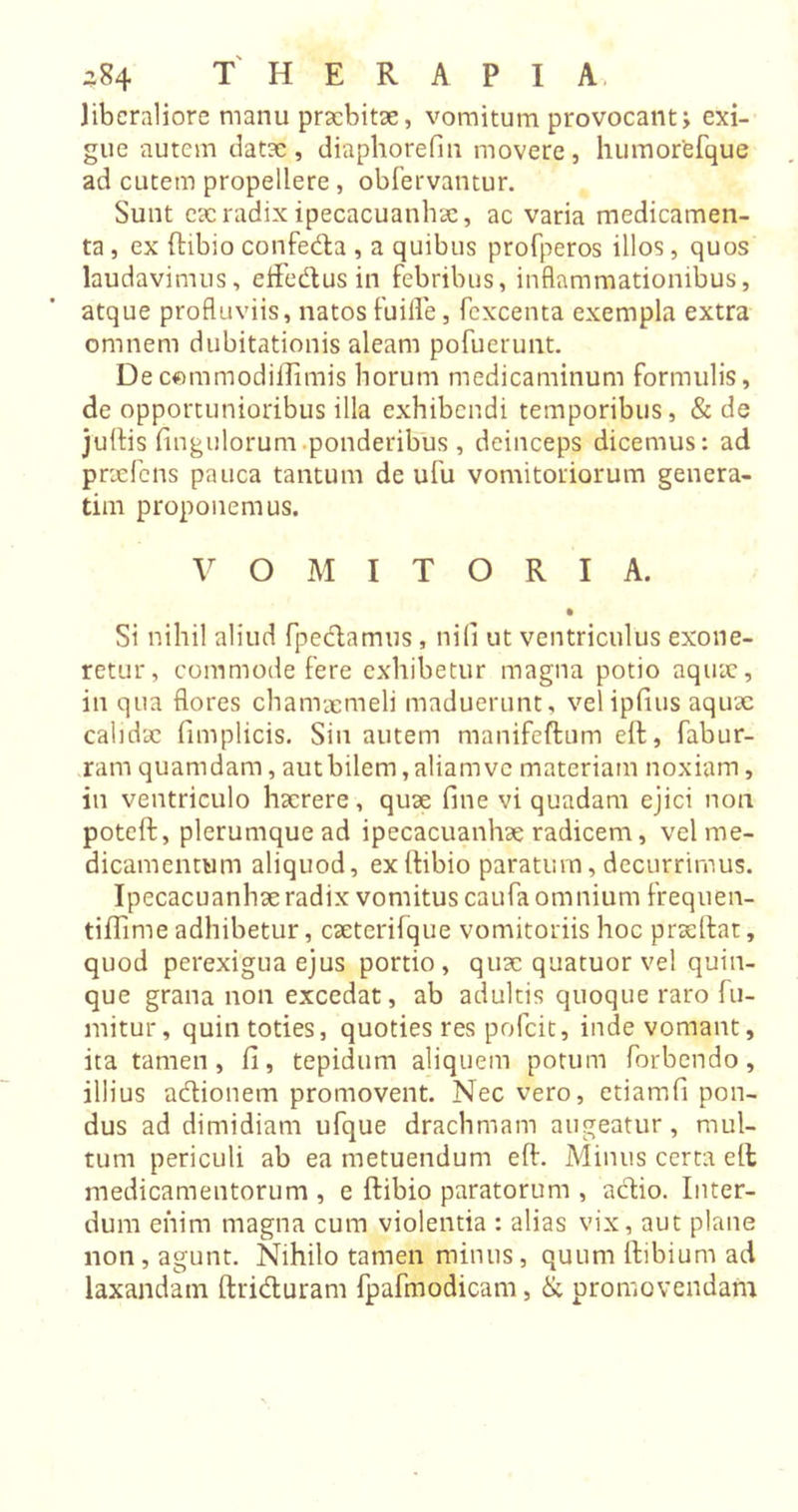 liberaliore nianu praebitae, vomitum provocant j exi- gue autem datae, diaphorefin movere, humortefque ad cutem propellere, obfervantur. Sunt cac radix ipecacuanhae, ac varia medicamen- ta , ex ftibio confeda , a quibus profperos illos, quos laudavimus, eifedus in febribus, inflammationibus, atque profluviis, natos fuifle, fexcenta exempla extra omnem dubitationis aleam pofuerunt. Decommodiiiimis borum medicaminum formulis, de opportunioribus illa exhibendi temporibus, &amp; de juftis fingulorum.ponderibus , deinceps dicemus: ad praefens pauca tantum de ufu vomitoriorum genera- tim proponemus. VOMITORIA. • Si nihil aliud fpedamus, nili ut ventriculus exone- retur, commode fere exhibetur magna potio aquae, in qua flores chamaemeli maduerunt, velipfius aqux calidae fimplicis. Sin autem manifeftum elt, fabur- ram quamdam, aut bilem, aliam ve materiam noxiam, in ventriculo haerere, quae fine vi quadam ejici non poteft, plerumque ad ipecacuanhae radicem, vel me- dicamentum aliquod, ex (tibio paratum, decurrimus. Ipecacuanhae radix vomitus caufa omnium frequen- tiflime adhibetur, caeterifque vomitoriis hoc prae liat, quod perexigua ejus portio, quae quatuor vel quin- que grana non excedat, ab adultis quoque raro fu- mitur, quin toties, quoties res pofeit, inde vomant, ita tamen, fi, tepidum aliquem potum forbendo, illius adionem promovent. Nec vero, etiamfi pon- dus ad dimidiam ufque drachmam augeatur, mul- tum periculi ab ea metuendum eft. Minus certa elt medicamentorum , e ftibio paratorum , actio. Inter- dum enim magna cum violentia : alias vix, aut plane non, agunt. Nihilo tamen minus, quum ftibium ad laxandam ftriduram fpafmodicam, &amp; promovendam