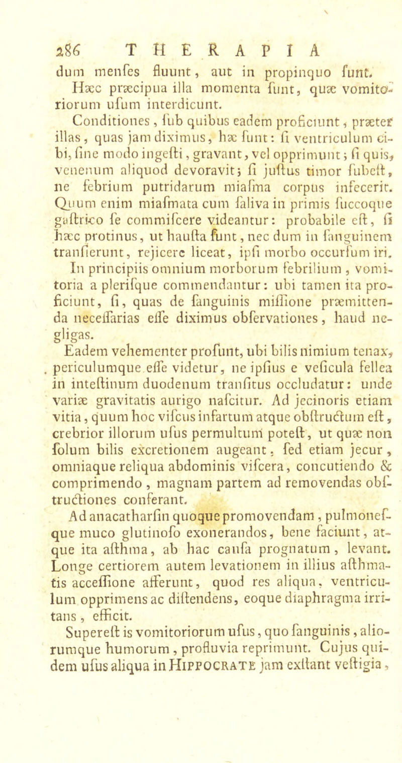 dum menfes fluunt, aut in propinquo funt. IIxc prxcipua illa momenta funt, qux vomito- riorum ufum interdicunt. Conditiones, fub quibus eadem proficiunt , prxter illas, quas jam diximus, hac funt: fi ventriculum ci- bi, fine modoingefti, gravant, vel opprimunt} fi quis, venenum aliquod devoravit} fi juftus timor fubeft, ne febrium putridarum miafma corpus infecerit. Quum enim miafmata cum faliva in primis fuccoque guftrico fe commifcere videantur: probabile eft, fi hxc protinus, ut haufta funt, nec dum in faiiguinem tranfierunt, rejicere liceat, ipfi morbo occurfum iri. In principiis omnium morborum febrilium , vomi- toria a plerifque commendantur: ubi tamen ita pro- ficiunt, fi, quas de fanguinis miflione praemitten- da neceifarias eife diximus obfervationes, haud nc- gligas. Eadem vehementer profunt, ubi bilis nimium tenax, . periculumque eife videtur, ne ipfius e veficula fellea in inteftinum duodenum tranfitus occludatur: unde varix gravitatis aurigo nafeitur. Ad jecinoris etiam vitia, quum hoc vifcus infartum atque obftru&um eft, crebrior illorum ufus permultum poteft, ut qux non folum bilis excretionem augeant, fed etiam jecur , omniaque reliqua abdominis vifcera, concutiendo & comprimendo , magnam partem ad removendas obi- trucliones conferant. Ad anacatharfin quoque promovendam , pulmonef- que muco glutinofo exonerandos, bene faciunt, at- que ita afthma, ab hac caufa prognatum, levant. Longe certiorem autem levationem in illius afthma- tis acceflione afferunt, quod res aliqua, ventricu- lum opprimens ac diftendens, eoque diaphragma irri- tans , efficit. Supereft is vomitoriorum ufus, quo fanguinis, alio- rumque humorum , profluvia reprimunt. Cujus qui- dem ufus aliqua in Hippocrate jam exftant veftigia,