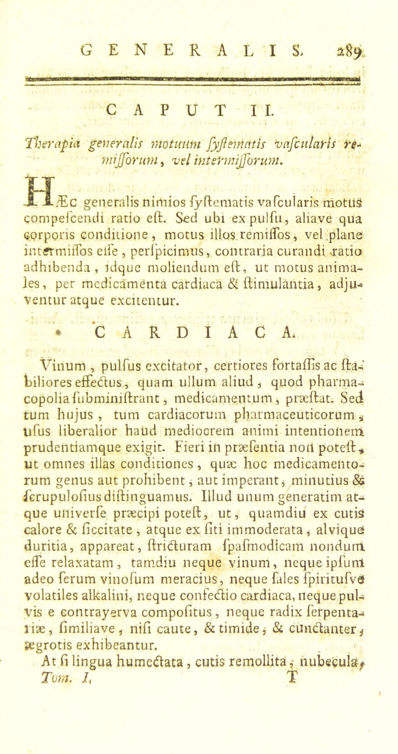 CAPUT II. Therapia generalis motuum fyjlematis vafcularis re^ mijforurn, vel intermijjorum. tr ■3L A/Ec generalis nimios fyftematis vafcularis motus qompefcendi ratio eft. Sed ubi expulfu, aliave qua corporis conditione, motus illos remiifos, vel plane intirmiiTos eife , perfpicimus, contraria curandi aratio adhibenda, idque moliendum eft, ut motus anima- tes, per medicamenta cardiaca &amp; ftinuilantia, adju-* ventur atque excitentur. CARDIACA. Villum , pulfus excitator, certiores fortaflis ac ftaU' biliores effedus, quam ullum aliud , quod pharma-» copoliafubminiftrant, medicamentum, prseftat. Sed tum hujus, tum cardiacorum pharmaceuticorum * tifus liberalior haud mediocrem animi intentionem prudentiamque exigit. Fieri in praebentia noli poteft* ut omnes illas conditiones, quae hoc medicamento- rum genus aut prohibent, aut imperants minutius &amp; Lerupulofiusdiftinguamus. Illud unum generatim at- que uiiiverfe praecipi poteft, ut, quamdiu ex cutis calore &amp; ficcitate * atque ex fiti immoderata, alviquO duritia, appareat, ftriduram fpafmodicam nondum elfe relaxatam , tamdiu neque vinum, neque ipfurrl adeo ferum vinofum meracius, neque Tales fpiritufvd volatiles alkalini, neque confectio cardiaca, neque pul- vis e eontrayerva compofitus, neque radix ferpenta- liae, fimiliave , nifi caute, &amp; timide, &amp; cunctanter * aegrotis exhibeantur. At fi lingua humedata, cutis remollita,; nubecula* Tom. J, T