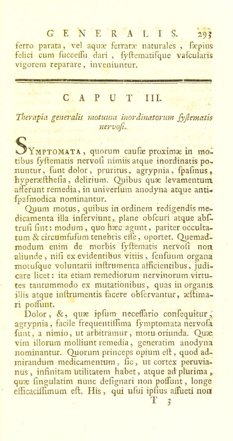 ferro parata, vel aquae ferratx naturales , facpius felici cum fuccelfu dari , fyftematifque vafcularis vigorem reparare, inveniuntur. CAPUT III. Therapia generalis motuum inordinatorum fyjlematis nervofi.. Symptomata, quorum caufae proximae in mo- tibus fyftematis nervofi nimiis atque inordinatis po- nuntur, funt dolor, pruritus, agrypnia, fpafmus9 hyperxfthefia, delirium. Quibus quae levamentum afferunt remedia, in univerfum anodyna atque anti- fpafmodica nominantur. Quum motus, quibus in ordinem redigendis me- dicamenta illa inferviunt, plane obfcuri atque abfi. trufi fint: modum , quo haec agunt, pariter occulta- tum &amp; circumfufum tenebris eife, oportet. Quemad- modum enim de morbis fyftematis nervofi non aliunde , nifi ex evidentibus vitiis , fenfuum organa motufque voluntarii inftrumenta afficientibus, judi- care licet: ita etiam remediorum nervinorum virtu- tes tantummodo ex mutationibus,, quas in organis iliis atque inftrumentis facere obfervantur, aeftima- ri polfunt. Dolor, &amp;, quae ipfum neceflario confequitur, agrypnia, facile frequentiffima fymptomata nervofa funt, a nimio, ut arbitramur, motu oriunda. Quae vim illorum molliunt remedia, generatim anodyna nominantur. Quorum princeps opium eft, quod ad- mirandum medicamentum, fic, ut cortex peruvia- nus, infinitam utilitatem habet, atque ad plurima 9 qux fingulatim nunc defignari non polfunt, longe efficaciffimum eft. His, qui ufui ipfius alfueti non