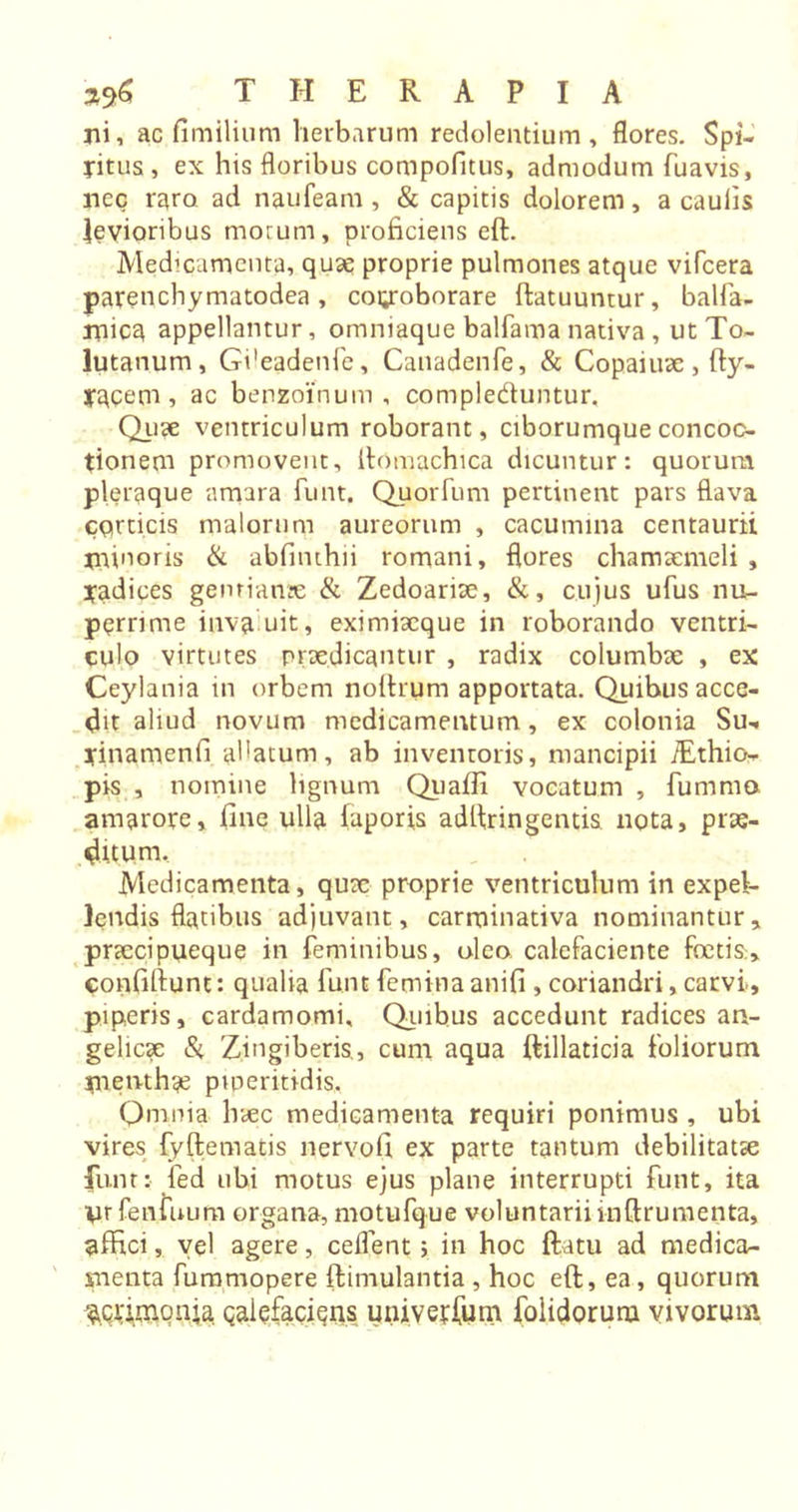 ni, ac fimilium herbarum redolentium, flores. Spi- ritus , ex his floribus compofitus, admodum fuavis, nec raro ad naufeam , &amp; capitis dolorem, a caulis levioribus morum, proficiens eft. Medicamenta, quae proprie pulmones atque vifcera parenchymatodea, covoborare ftatuuntur, balfa- naicq appellantur, omniaque balfama nativa , ut To- lutanum, Gdeadenfe, Canadenfe, &amp; Copaiuae, fty- racem , ac benzoi’num , compleduntur. Quae ventriculum roborant, ciborumque concoc- tionem promovent, ftomachica dicuntur: quorum pleraque amara funt. Quorfum pertinent pars flava corticis malorum aureorum , cacumina centaurii minoris &amp; abfinthii romani, flores chamaemeli , radices genriante &amp; Zedoariae, &amp;, cujus ufus nu- perrime inva uit, exi miaeque in roborando ventri- culo virtutes praedicantur , radix columbae , ex Ceylania in orbem noftrum apportata. Quibus acce- dit aliud novum medicamentum, ex colonia Su- yinamenfi allatum, ab inventoris, mancipii TEthio- pis , nomine lignum Qiiafli vocatum , fummo amarore, fine ulla faporis adlfringentis nota, prae- ditum. Medicamenta, qux proprie ventriculum in expel- lendis flatibus adjuvant, carrtiinativa nominantur, praecipueque in feminibus, oleo calefaciente foetis» confiftunt: qualia funt femina anifi , coriandri, carvi, piperis, cardamomi. Quibus accedunt radices an- gelicae &amp; Zingiberis,, cum aqua ftillaticia foliorum men-thge piperitidis. Omnia haec medicamenta requiri ponimus , ubi vires fyftematis nervofi ex parte tantum debilitatae funt: fed ubi motus ejus plane interrupti funt, ita W fenfuum organa, motufque voluntarii inftrumenta, affici, vel agere, ceflent; in hoc ftatu ad medica- menta fummopere ftimulantia , hoc eft, ea, quorum acrimonia galefaciens univerfum foiidorum vivorum