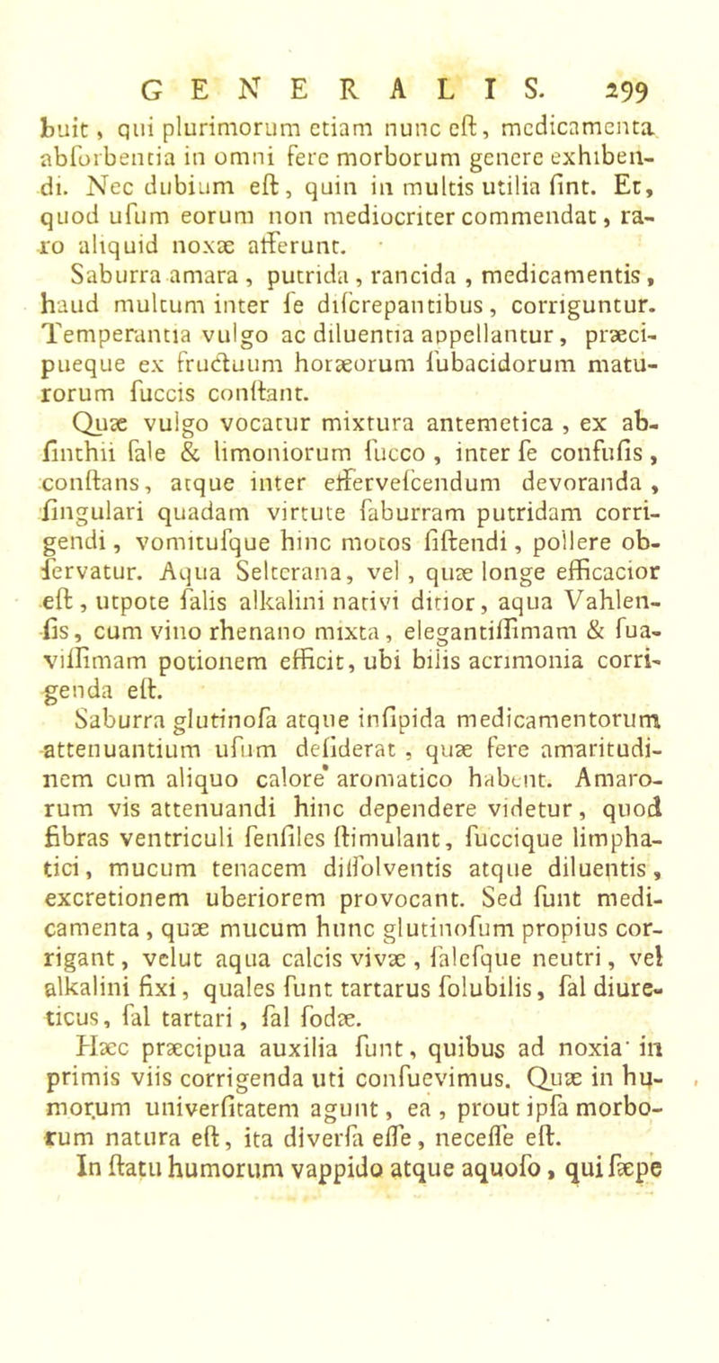 buit, qui plurimorum etiam nunceft, medicamenta abforbentia in omni fere morborum genere exhiben- di. Nec dubium eft, quin in multis utilia fint. Et, quod ufum eorum non mediocriter commendat, ra- ro aliquid noxie afferunt. Saburra amara , putrida, rancida , medicamentis, haud multum inter ie difcrepantibus, corriguntur. Temperantia vulgo ac diluentia appellantur, praeci- pueque ex fruduum horaeorum fubacidorum matu- rorum fuccis confiant. Quae vulgo vocatur mixtura antemetica , ex ab- finthii fale &amp; limoniorum fucco , inter fe confufis, conftans, atque inter etfervefcendum devoranda , lingulari quadam virtute faburram putridam corri- gendi , vomitufque hinc motos iiftendi, pollere ob- fervatur. Aqua Selterana, vel , quae longe efficacior eft, utpote falis alkalini nativi ditior, aqua Vahlen- fis, cum vino rhenano mixta, elegantiifimam &amp; fua- viflimam potionem efficit, ubi biiis acrimonia corri- genda eft. Saburra glutinofa atque infipida medicamentorum attenuantium ufum defiderat , quae fere amaritudi- nem cum aliquo calore* aromatico habent. Amaro- rum vis attenuandi hinc dependere videtur, quod fibras ventriculi fenfiles ftimulant, fuccique lirnpha- tici, mucum tenacem dilfolventis atque diluentis, excretionem uberiorem provocant. Sed funt medi- camenta , quae mucum hunc glutinofum propius cor- rigant, velut aqua calcis vivae , falcfque neutri, vel alkalini fixi, quales funt tartarus folubilis, fal diure- ticus, fal tartari, fal fodae. Haec praecipua auxilia funt, quibus ad noxia' ili primis viis corrigenda uti confuevimus. Qux in hu- morum univerfitatem agunt, ea, prout ipfa morbo- rum natura eft, ita diverfa effe, necefle eft. In ftatu humorum vappido atque aquofo , quifaepe