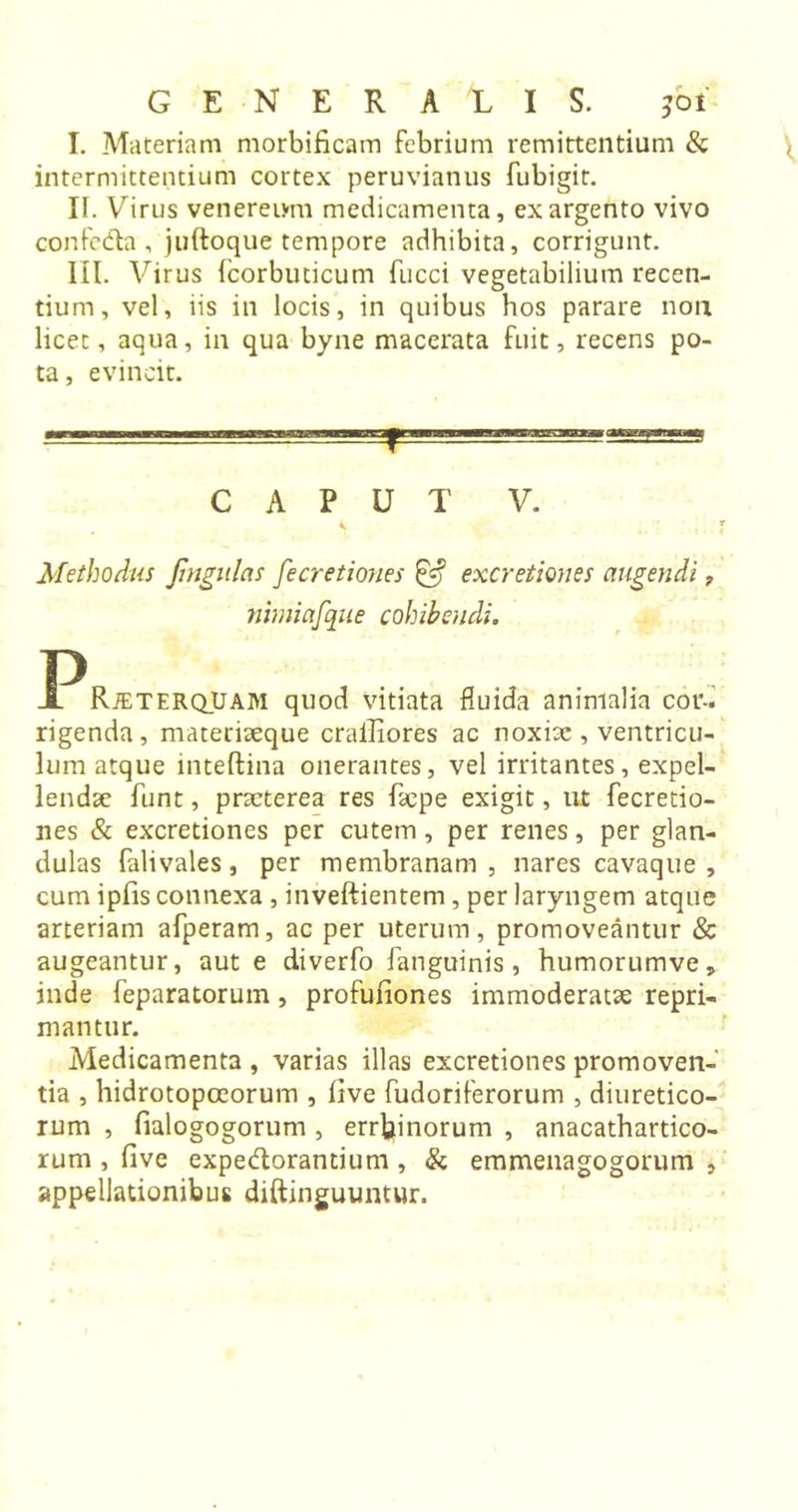 I. Materiam morbificam febrium remittentium &amp; intermittentium cortex peruvianus fubigit. II. Virus venereum medicamenta, ex argento vivo confeda , juftoque tempore adhibita, corrigunt. III. Virus fcorbuticum fucci vegetabilium recen- tium, vel, iis in locis, in quibus hos parare non licet, aqua, in qua byne macerata fuit, recens po- ta, evincit. CAPUT V. Methodus fmgulas fe cretiones &amp; excretion es augendi, Jiimiafque cohibendi. Jl RjeterqUam quod vitiata fluida animalia cor- rigenda, materiaeque crailiores ac noxiae , ventricu- lum atque mteftina onerantes, vel irritantes, expel- lendae funt, praeterea res faepe exigit, ut fecretio- nes &amp; excretiones per cutem, per renes, per glan- dulas falivales, per membranam , nares cavaque , cum ipfis connexa , inveftientem, per laryngem atque arteriam afperam, ac per uterum, promoveantur &amp; augeantur, aut e diverfo fanguinis, humorumve, inde feparatoruin, profufiones immoderatae repri- mantur. Medicamenta , varias illas excretiones promoven- tia , hidrotopoeorum , live fudoriferorum , diuretico- rum , fialogogorum , errbinorum , anacathartico- rum , five expedorantium , &amp; emmenagogorum , appellationibus diftinguuntur.