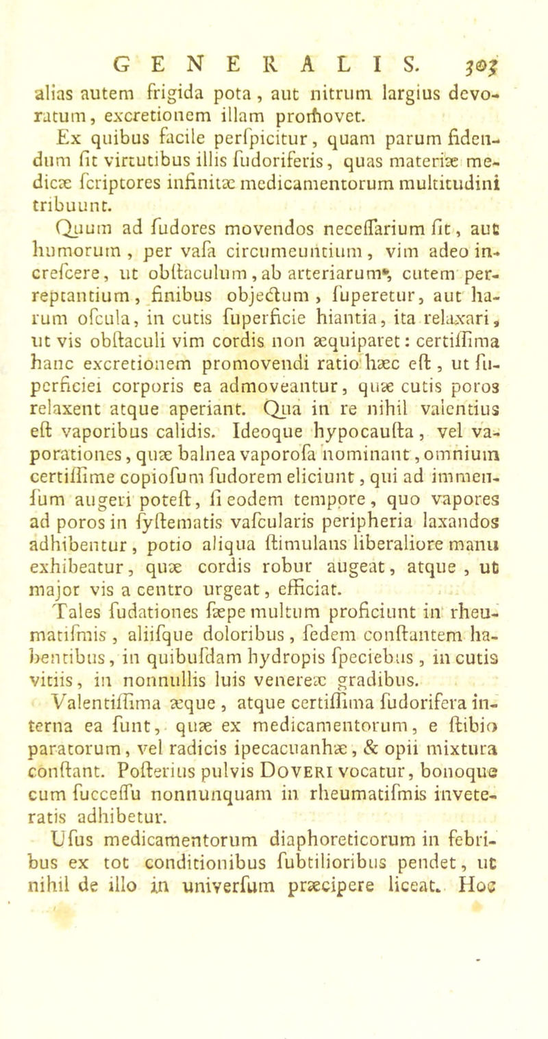 alias autem frigida pota , aut nitrum largius devo- ratum, excretionem illam prorfiovet. Ex quibus facile perfpicitur, quam parum fiden- dum fit virtutibus illis fudoriferis, quas materiae me- dicae fcriptores infinitae medicamentorum multitudini tribuunt. Quum ad fudores movendos neceflarium fit, aut humorum, per vafa circumeuntium, vim adeo in- crefcere, ut obftaculum, ab arteriarum*, cutem per- reptantium, finibus objedum , fuperetur, aut ha- rum ofcula, in cutis fuperficie hiantia, ita relaxari, ut vis obftaculi vim cordis non aequiparet: certiifima hanc excretionem promovendi ratio haec eft, ut fu- pcrficiei corporis ea admoveantur, quae cutis poros relaxent atque aperiant. Qua in re nihil valentius eft vaporibus calidis. Ideoque hypocaufta, vel va- porationes , quae balnea vaporofa nominant, omnium certiffime copiofum fudorem eliciunt, qui ad iturnen- fum augeri poteft, fi eodem tempore, quo vapores ad poros in fyftematis vafcularis peripheria laxandos adhibentur, potio aliqua ftimulaus liberaliore manu exhibeatur, quae cordis robur augeat, atque , ut major vis a centro urgeat, efficiar. Tales fudationes faepe multum proficiunt in rheu- matifmis , aliifque doloribus, fedem conftantem ha- bentibus, in quibufdam hydropis fpeciebus, in cutis vitiis, in nonnullis luis veneresc gradibus. Valentiffima aeque , atque certiflhna fudorifera in- terna ea funt, qute ex medicamentorum, e ftibio paratorum, vel radicis ipecacuanha:, &amp; opii mixtura conftant. Pofterius pulvis Do veri vocatur, bonoque cum fucceflu nonnunquam in rheumatifmis invete- ratis adhibetur. Ufus medicamentorum diaphoreticorum in febri- bus ex tot conditionibus fubtilioribus pendet, ut nihil de illo in univerfum praecipere liceat* Hoc