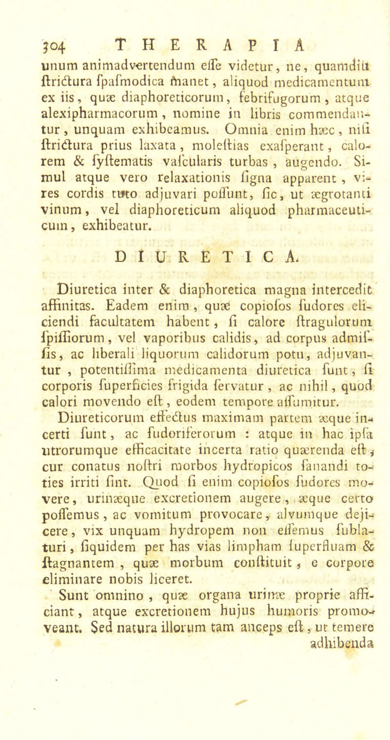 unum animadvertendum elle videtur, ne, quamdiu ftri&amp;ura fpafmodica fnanet, aliquod medicamentum ex iis, quae diaphoreticorum, febrifugorum , atque alexipharmacorum , nomine in libris commendan- tur , unquam exhibeamus. Omnia enim haec, nili ftridura prius laxata, moleftias exafperant, calo- rem &amp; fyftematis vafcularis turbas , augendo. Si- mul atque vero relaxationis ligna apparent , vi- res cordis tuto adjuvari poliunt, fic, ut aegrotanti vinum, vel diaphoreticum aliquod pharmaceuti- cum, exhibeatur. DIURETICA. Diuretica inter &amp; diaphoretica magna intercedit affinitas. Eadem enim , quae copiofos fudores eli- ciendi facultatem habent, ft calore ftragulorum fpiffiorum, vel vaporibus calidis, ad corpus adtnif- fts, ac liberali liquorum calidorum potu, adjuvan- tur , potentiflima medicamenta diuretica funt, ft corporis fuperficies frigida fervatur , ac nihil, quod calori movendo eft , eodem tempore alfumitur. Diureticorum effedus maximam partem aeque in- certi funt, ac fudoriferorum : atque in hac ipfa ntrorumque efficacitate incerta ratio quaerenda eft * cur conatus noftri morbos hydropicos fanandi to- ties irriti ftnt. Quod ft enim copiofos fudores mo- vere, urinaeque excretionem augere, xque certo polfemus, ac vomitum provocare, alvumque deji- cere, vix unquam hydropem non eifemus fubla- turi, fiquidem per has vias limpham luperfluam &amp; ftagnantem , quae morbum conftituit , e corpore eliminare nobis liceret. Sunt omnino , quae organa urinae proprie affi- ciant , atque excretionem hujus humoris promo- veant. $ed natura illorum tam anceps eft , ur temere adhibenda