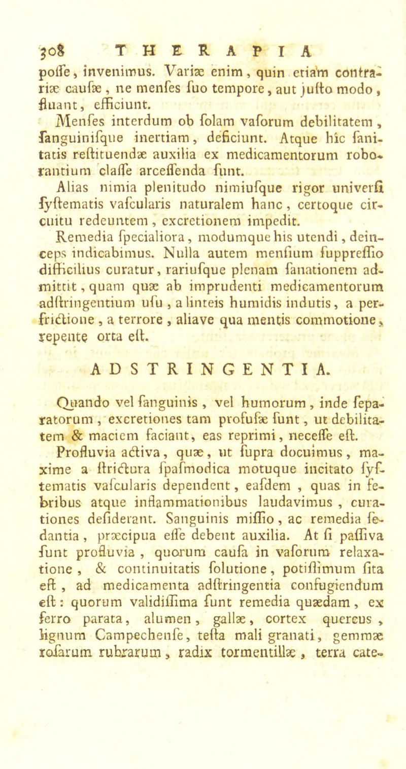 polfe, invenimus. Variae enim, quin etiam contra- ria caufae , ne menfes fuo tempore, aut julto modo , fluant, efficiunt. Menfes interdum ob folam vaforum debilitatem , fanguinifque inertiam, deficiunt. Atque hic fani- tatis reftitoendae auxilia ex medicamentorum robo- rantium clafle arceflenda funt. Alias nimia plenitudo nimiufque rigor univerfi fyftematis vafcularis naturalem hanc , certoque cir- cuitu redeuntem , excretionem impedit. Remedia fpecialiora, modumque his utendi, dein- ceps indicabimus. Nulla autem menfium fuppreffio difficilius curatur, rariufque plenam fanationem ad- mittit , quam quae ab imprudenti medicamentorum adftringentium ufu , a linteis humidis indutis, a per- fruitione , a terrore , aliave qua mentis commotione * repente orta elt. ADSTRINGENTIA. Quando vel fanguinis , vel humorum , inde fepa- ratorum , excretiones tam profufae funt, ut debilita- tem &amp; maciem faciant, eas reprimi, neceffe elt. Profluvia adiva, quae, ut fupra docuimus, ma- xime a ftridura fpafmodica motuque incitato lyf- tematis vafcularis dependent, eafdem , quas in fe- bribus atque inflammationibus laudavimus , cura- tiones defiderant. Sanguinis miffio, ac remedia fe- dantia , praecipua efle debent auxilia. At fi paffiva funt profluvia , quorum caufa in vaforum relaxa- tione , &amp; continuitatis folutione, potiflimum fita e ft , ad medicamenta adftringentia confugiendum eft: quorum validiffima funt remedia quaedam, ex ferro parata, alumen, gallae, cortex quercus, lignum Campechenfe, tefta mali granati, gemmae rotarum rubiarum , radix toxmentillae, terra cate-