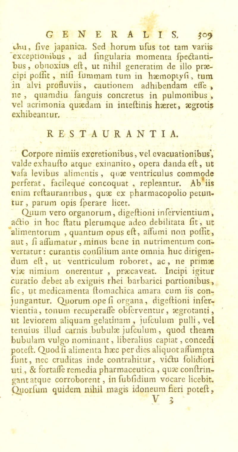 t-Kn, five japanica. Sed horum ufus tot tam variis exceptionibus , ad lingularia momenta fpe&amp;anti- bus, obnoxius eft, ut nihil generatim de illo prae- cipi poifit , nifi luramam turn in haemoptyfi, turn in alvi profluviis, cautionem adhibendam efle &gt; ne , quamdiu fanguis concretus in pulmonibus , vel acrimonia quaedam in inteftinis haeret, aegrotis exhibeantur. RESTAURANTIA. % Corpore nimiis excretionibus, vel evacuationibus', valde exhaufto atque exinanito, opera danda eft, ut vafa levibus alimentis, quae ventriculus commode perferat, facileque concoquat , repleantur. Ab iis enim reftaurannbus, quae ex pharmacopolio petun- tur , parum opis fperare licet. Quum vero organorum, digeftioni infervientium, a&lt;ftio in hoc ftatu plerumque adeo debilitata fit, ut alimentorum , quantum opus eft, aflumi non poifit, aut, fi alTumatur, minus bene in nutrimentum con- vertatur: curantis confilium ante omnia huc dirigen- dum eft, ut ventriculum roboret, ac, ne primae viae nimium onerentur , praecaveat. Incipi igitur curatio debet ab exiguis rhei barbarici partionibus, fic, ut medicamenta ftomachica amara cum iis con- jungantur. Quorum ope fi organa , digeftioni infer- vientia, tonum recuperafle obferventur, aegrotanti, ut leviorem aliquam gelatinam , jufculum pulli, vel tenuius illud camis bubulae jufculum, quod theam bubulam vulgo nominant, liberalius capiat, concedi poteft. Quodli alimenta haec per dies aliquot alfiinipta funt, nec cruditas inde contrahitur, vidu folidiori uti, &amp; fortafle remedia pharmaceutica , quae conftrin- gant atque corroborent, in fubfidium vocare licebit. Quorfum quidem nihil magis idoneum fieri poteft, \V &gt;