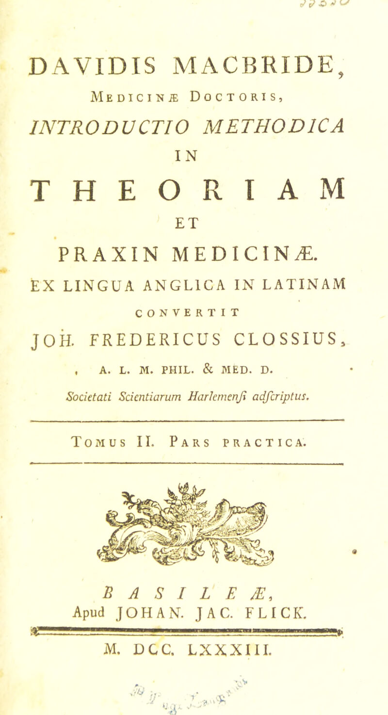 DAVIDIS MACBRIDE, Medicinje Doctoris, INTRODUCTIO METHODICA IN THEORIAM ET PRAXIN MEDICINE. EX LINGUA ANGL1CA IN LATINAM CONVERTIT JOH. FREDERICUS CLOSSIUS, , A. L. M. PHIL. &amp; MED. D. Societati Scientiarum Harlemcnji adferiptus. Tomus II. Pars practica. a BASILED, Apud JOHAN. JAC. FLICK. MS—ll  - ——»» M. DCC. LXXXIII.