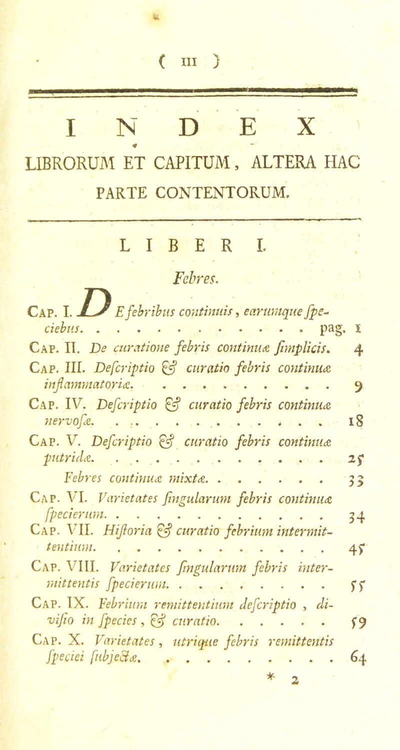 INDEX ■* LIBRORUM ET CAPITUM, ALTERA HAC PARTE CONTENTORUM. LIBER I. Febres. Cap. I. D E febribus continuis, ear unique fpe- ciebus pag, i Cap. II. De curatione febris continua Jhnplicis. 4 Cap. III. Defcriptio &amp; curatio febris continua inflammatoria 9 Cap. IV. Defcriptio &amp; curatio febris continua nervofa. ... . . . . . . * . . 18 Cap. V. Defcriptio &amp; curatio febris continua putrida. . 2f Febres continua mixta 33 Cap. VI. Varietates fingularum febris continua fpecierum 54 Cap. VII. Hifloria &amp; curatio febrium intermit- tentium 4? Cap. VIII. Varietates fingularum febris inter- mittentis fpecierum ff Cap. IX. Febrium remittentium defcriptio , di- vifio in fpecies, ffl curatio Cap. X. Varietates, utri que febris remittentis fpeciei fubjecla 64 * 2